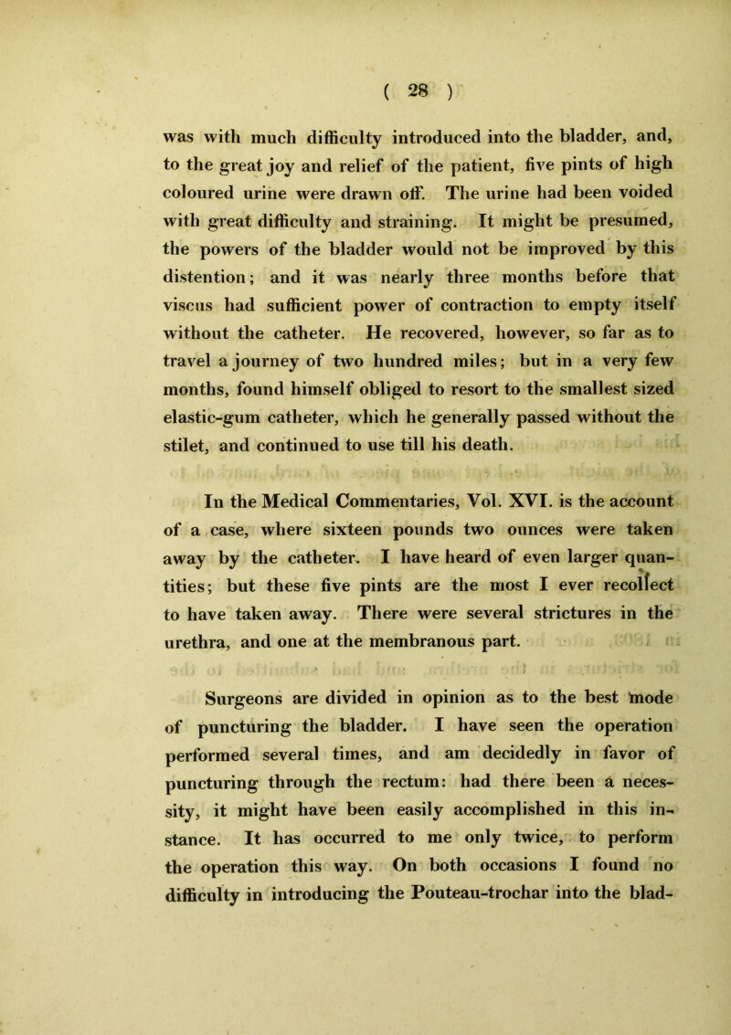 was with much difficulty introduced into the bladder, and, to the great joy and relief of the patient, five pints of high coloured urine were drawn off. The urine had been voided with great difficulty and straining. It might be presumed, the powers of the bladder would not be improved by this distention; and it was nearly three months before that viscus had sufficient power of contraction to empty itself without the catheter. He recovered, however, so far as to travel a journey of two hundred miles; but in a very few months, found himself obliged to resort to the smallest sized elastic-gum catheter, which he generally passed without the stilet, and continued to use till his death. In the Medical Commentaries, Vol. XVI. is the account of a case, where sixteen pounds two ounces were taken away by the catheter. I have heard of even larger quan- tities; but these five pints are the most I ever recollect to have taken away. There were several strictures in the urethra, and one at the membranous part. Surgeons are divided in opinion as to the best mode of puncturing the bladder. I have seen the operation performed several times, and am decidedly in favor of puncturing through the rectum: had there been a neces- sity, it might have been easily accomplished in this in- stance. It has occurred to me only twice, to perform the operation this way. On both occasions I found no difficulty in introducing the Pouteau-trochar into the blad-