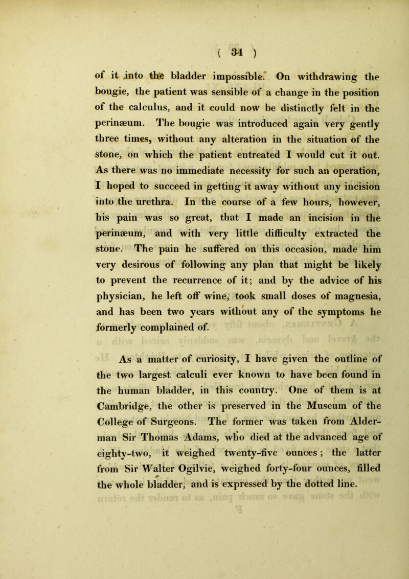 of it into the bladder impossible. On withdrawing the bougie, the patient was sensible of a change in the position of the calculus, and it could now be distinctly felt in the perinaeum. The bougie was introduced again very gently three times, without any alteration in the situation of the stone, on which the patient entreated I would cut it out. As there was no immediate necessity for such an operation, I hoped to succeed in getting it away without any incision into the urethra. In the course of a few hours, however, his pain was so great, that I made an incision in the perinaeum, and with very little difficulty extracted the stone. The pain he suffered on this occasion, made him very desirous of following any plan that might be likely to prevent the recurrence of it; and by the advice of his physician, he left off wine, took small doses of magnesia, and has been two years without any of the symptoms he formerly complained of. As a matter of curiosity, I have given the outline of the two largest calculi ever known to have been found in the human bladder, in this country. One of them is at Cambridge, the other is preserved in the Museum of the College of Surgeons. The former was taken from Aider- man Sir Thomas Adams, who died at the advanced age of eighty-two, it weighed twenty-five ounces; the latter from Sir Walter Ogilvie, weighed forty-four ounces, filled the whole bladder, and is expressed by the dotted line.