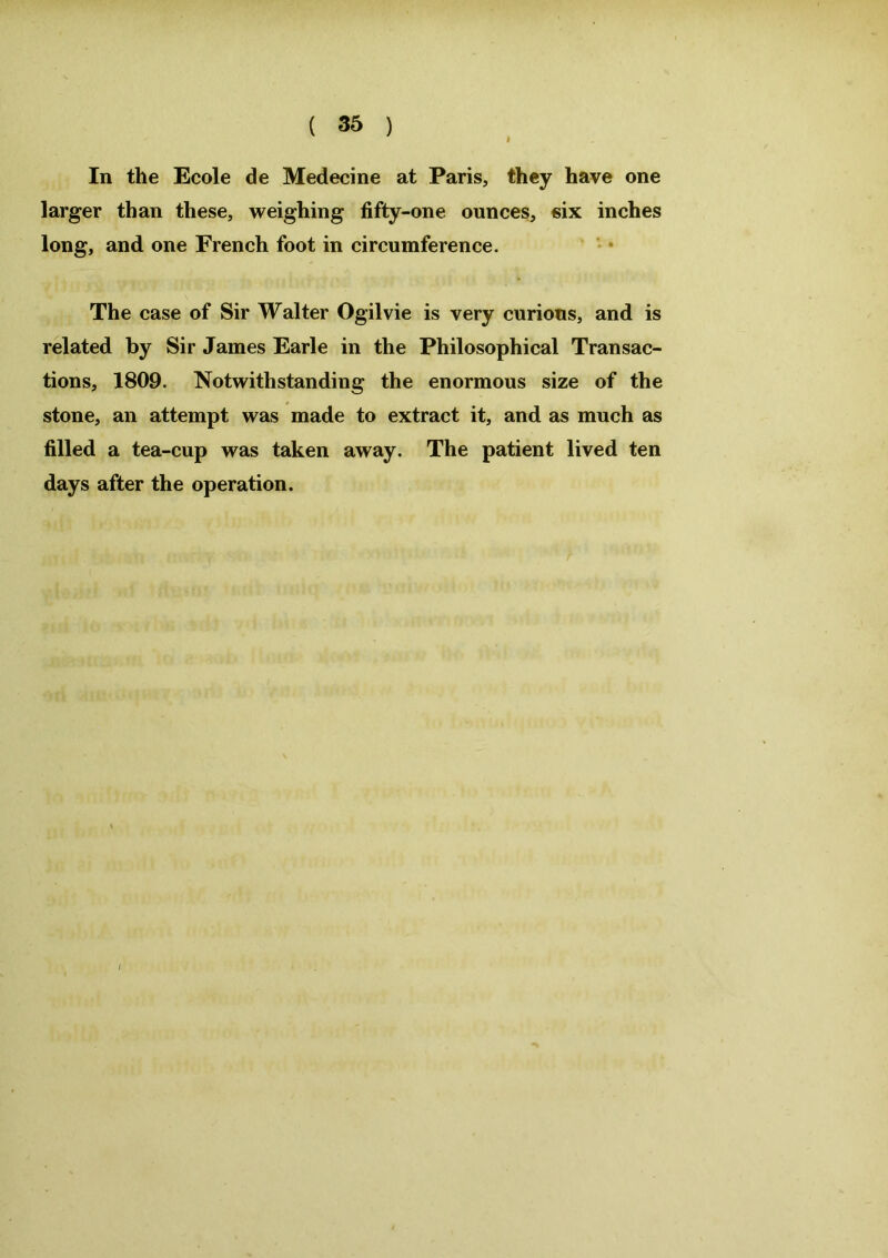 In the Ecole de Medecine at Paris, they have one larger than these, weighing fifty-one ounces, six inches long, and one French foot in circumference. The case of Sir Walter Ogilvie is very curious, and is related by Sir James Earle in the Philosophical Transac- tions, 1809. Notwithstanding the enormous size of the stone, an attempt was made to extract it, and as much as filled a tea-cup was taken away. The patient lived ten days after the operation.