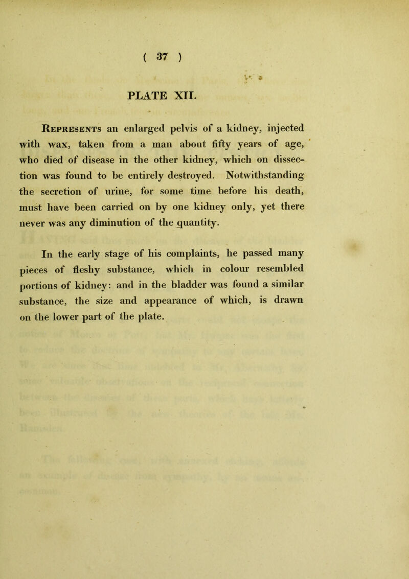 PLATE XII. Represents an enlarged pelvis of a kidney, injected with wax, taken from a man about fifty years of age, who died of disease in the other kidney, which on dissec- tion was found to be entirely destroyed. Notwithstanding the secretion of urine, for some time before his death, must have been carried on by one kidney only, yet there never was any diminution of the quantity. In the early stage of his complaints, he passed many pieces of fleshy substance, which in colour resembled portions of kidney: and in the bladder was found a similar substance, the size and appearance of which, is drawn on the lower part of the plate.