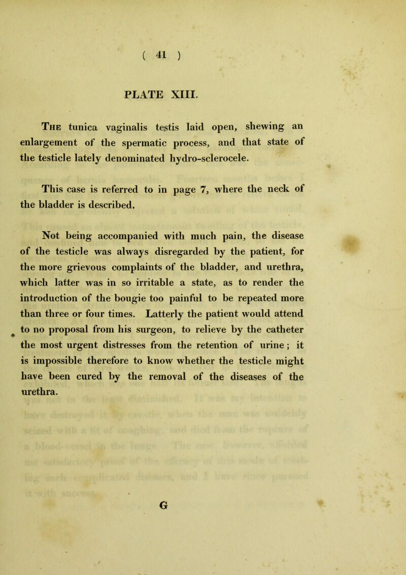PLATE XIII. The tunica vaginalis testis laid open, shewing an enlargement of the spermatic process, and that state of the testicle lately denominated hydro-sclerocele. This case is referred to in page 7, where the neck of the bladder is described. Not being accompanied with much pain, the disease of the testicle was always disregarded by the patient, for the more grievous complaints of the bladder, and urethra, which latter was in so irritable a state, as to render the introduction of the bougie too painful to be repeated more than three or four times. Latterly the patient would attend to no proposal from his surgeon, to relieve by the catheter the most urgent distresses from the retention of urine ; it is impossible therefore to know whether the testicle might have been cured by the removal of the diseases of the urethra. G