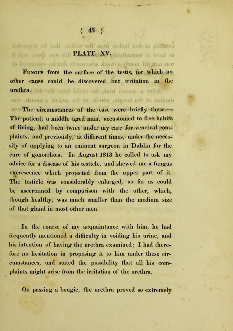 PLATE XV. i • ■ * '■/.')'« ’ — # • / • . . • * I * C ■ * i : l ; V . v y» i* Fungus from the surface of the testis, for which no other cause could be discovered but irritation in the urethra. - ' : • ( ... ’ ■ The circumstances of the case were briefly these.—* The patient, a middle aged man, accustomed to free habits- of living, had been twice under my care for venereal com- plaints, and previously, at different times, under the neces- sity of applying to an eminent surgeon in Dublin for the cure of gonorrhoea. In August 1813 he called to ask my advice for a disease of his testicle, and shewed me a fungus excrescence which projected from the upper part of it. The testicle was considerably enlarged, as far as could be ascertained by comparison with the other, which, though healthy, was much smaller than the medium size of that gland in most other men. In the course of my acquaintance with him, he had frequently mentioned a difficulty in voiding his urine, and his intention of having the urethra examined; I had there- fore no hesitation in proposing it to him under these cir- cumstances, and stated the possibility that all his com- plaints might arise from the irritation of the urethra. On passing a bougie, the urethra proved so extremely