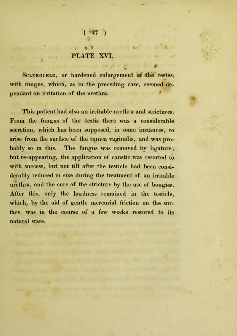 » # > PLATE XVI. * Sclerocele, or hardened enlargement of the testes, with fungus, which, as in the preceding case, seemed de- pendant on irritation of the urethra. This patient had also an irritable urethra and strictures. From the fungus of the testis there was a considerable secretion, which has been supposed, in some instances, to arise from the surface of the tunica vaginalis, and was pro- bably so in this. The fungus was removed by ligature; but re-appearing, the application of caustic was resorted to with success, but not till after the testicle had been consi- derably reduced in size during the treatment of an irritable urethra, and the cure of the stricture by the use of bougies. After this, only the hardness remained in the testicle, which, by the aid of gentle mercurial friction on the sur- face, was in the course of a few weeks restored to its natural state.