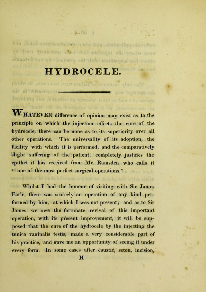 HYDROCELE. AY HATEVER difference of opinion may exist as to the principle on which the injection effects the cure of the hydrocele, there can be none as to its superiority over all other operations. The universality of its adoption, the facility with which it is performed, and the comparatively slight suffering of the patient, completely justifies the epithet it has received from Mr. Ramsden, who calls it “ one of the most perfect surgical operations.” Whilst I had the honour of visiting with Sir James Earle, there was scarcely an operation of any kind per- formed by him, at which I was not present; and as to Sir James we owe the fortunate revival of this important operation, with its present improvement, it will be sup- posed that the cure of the hydrocele by the injecting the tunica vaginalis testis, made a very considerable part of his practice, and gave me an opportunity of seeing it under every form. In some cases after caustic, seton, incision, H