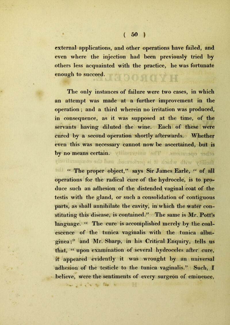 external applications, and other operations have failed, and even where the injection had been previously tried by others less acquainted with the practice, he was fortunate enough to succeed. The only instances of failure were two cases, in which an attempt was made at a further improvement in the operation; and a third wherein no irritation was produced, in consequence, as it was supposed at the time, of the servants having diluted the wine. Each of these were cured by a second operation shortly afterwards. Whether even this was necessary cannot now be ascertained, but is by no means certain. “ The proper object,” says Sir James Earle, “ of all operations for the radical cure of the hydrocele, is to pro- duce such an adhesion of the distended vaginal coat of the testis with the gland, or such a consolidation of contiguous parts, as shall annihilate the cavity, in which the water con- stituting this disease, is contained.” The same is Mr. Pott’s language. The cure is accomplished merely by the coal- escence of the tunica vaginalis with the tunica albu- ginea;” and Mr. Sharp, in his Critical Enquiry, tells us that, “ upon examination of several hydroceles after cure, it appeared evidently it was wrought by an universal adhesion of the testicle to the tunica vaginalis.” Such, I believe, were the sentiments of every surgeon of eminence. % %