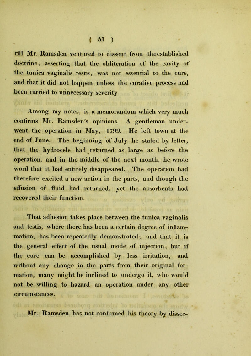 till Mr. Ramsden ventured to dissent from the established doctrine; asserting that the obliteration of the cavity of the tunica vaginalis testis, was not essential to the cure, and that it did not happen unless the curative process had been carried to unnecessary severity Among my notes, is a memorandum which very much confirms Mr. Ramsden’s opinions. A gentleman under- went the operation in May, 1799. He left town at the end of June. The beginning of July he stated by letter, that the hydrocele had returned as large as before the operation, and in the middle of the next month, he wrote word that it had entirely disappeared. The operation had therefore excited a new action in the parts, and though the effusion of fluid had returned, yet the absorbents had recovered their function. That adhesion takes place between the tunica vaginalis and testis, where there has been a certain degree of inflam- mation, has been repeatedly demonstrated; and that it is the general effect of the usual mode of injection; but if the cure can be accomplished by less irritation, and without any change in the parts from their original for- mation, many might be inclined to undergo it, who would not be willing to hazard an operation under any other circumstances. Mr. Ramsden has not confirmed his theory by dissec-