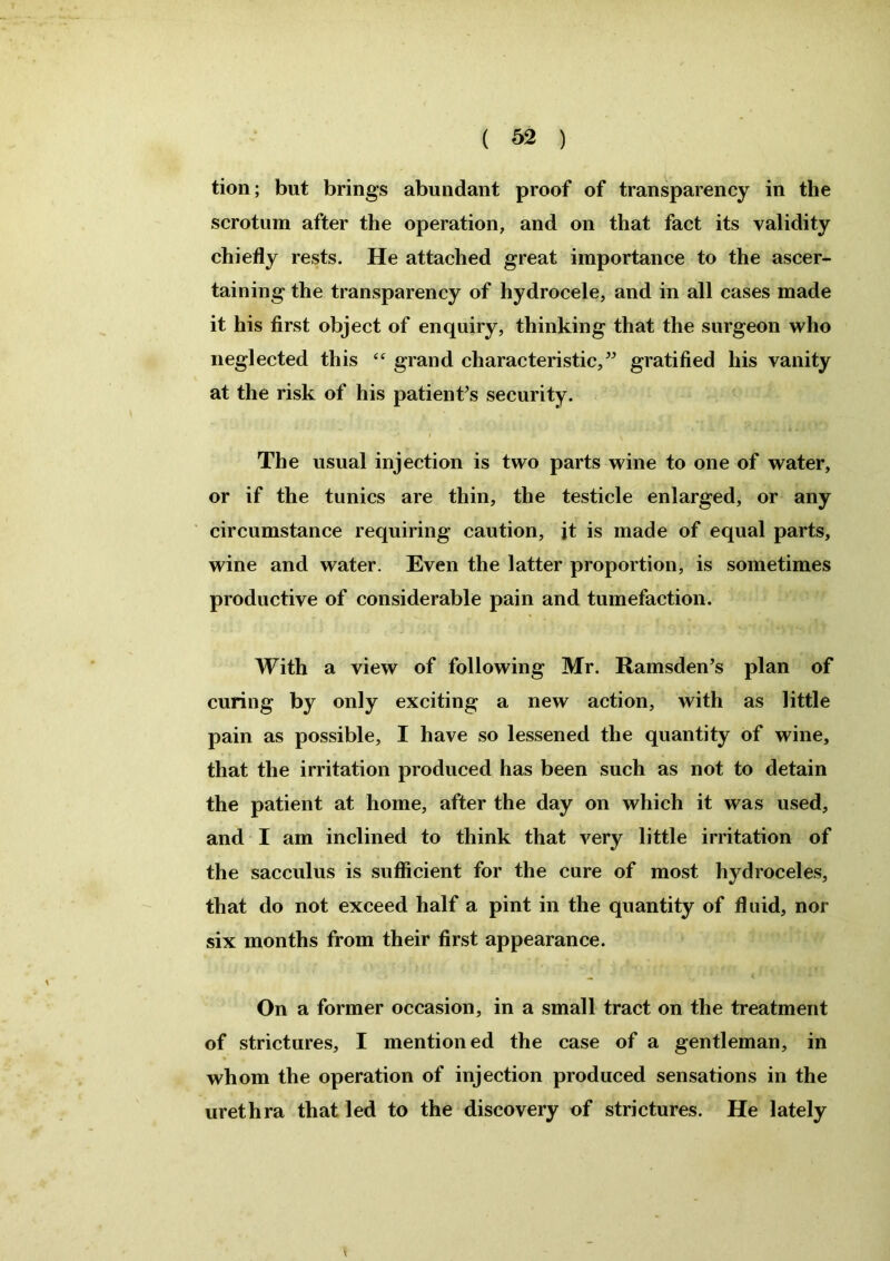 tion; but brings abundant proof of transparency in the scrotum after the operation, and on that fact its validity chiefly rests. He attached great importance to the ascer- taining the transparency of hydrocele, and in all cases made it his first object of enquiry, thinking that the surgeon who neglected this “ grand characteristic,” gratified his vanity at the risk of his patient's security. The usual injection is two parts wine to one of water, or if the tunics are thin, the testicle enlarged, or any circumstance requiring caution, it is made of equal parts, wine and water. Even the latter proportion, is sometimes productive of considerable pain and tumefaction. With a view of following Mr. Ramsden’s plan of curing by only exciting a new action, with as little pain as possible, I have so lessened the quantity of wine, that the irritation produced has been such as not to detain the patient at home, after the day on which it was used, and I am inclined to think that very little irritation of the sacculus is sufficient for the cure of most hydroceles, that do not exceed half a pint in the quantity of fluid, nor six months from their first appearance. - t * On a former occasion, in a small tract on the treatment of strictures, I mentioned the case of a gentleman, in whom the operation of injection produced sensations in the urethra that led to the discovery of strictures. He lately