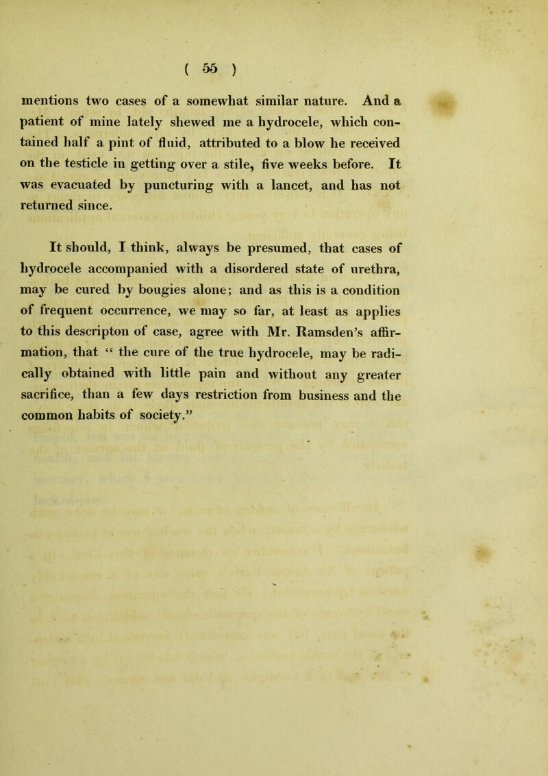 mentions two cases of a somewhat similar nature. And a patient of mine lately shewed me a hydrocele, which con- tained half a pint of fluid, attributed to a blow he received on the testicle in getting over a stile, five weeks before. It was evacuated by puncturing with a lancet, and has not returned since. It should, I think, always be presumed, that cases of hydrocele accompanied with a disordered state of urethra, may be cured by bougies alone; and as this is a condition of frequent occurrence, we may so far, at least as applies to this descripton of case, agree with Mr. Ramsden’s affir- mation, that “ the cure of the true hydrocele, may be radi- cally obtained with little pain and without any greater sacrifice, than a few days restriction from business and the common habits of society.”