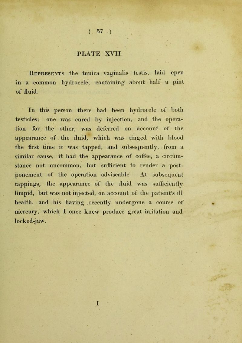 PLATE XVII. Represents the tunica vaginalis testis, laid open in a common hydrocele, containing about half a pint of fluid. In this person there had been hydrocele of both testicles; one was cured by injection, and the opera- tion for the other, was deferred on account of the appearance of the fluid, which was tinged with blood the first time it was tapped, and subsequently, from a similar cause, it had the appearance of coffee, a circum- stance not uncommon, but sufficient to render a post- ponement of the operation adviseable. At subsequent tappings, the appearance of the fluid was sufficiently limpid, but was not injected, on account of the patient’s ill health, and his having recently undergone a course of mercury, which I once knew produce great irritation and locked-jaw. I
