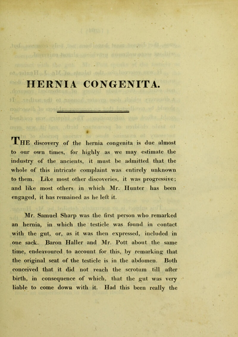 HERNIA CONGENITA. 1HE discovery of the hernia congenita is due almost to our own times, for highly as we may estimate the industry of the ancients, it must be admitted that the whole of this intricate complaint was entirely unknown to them. Like most other discoveries, it was progressive; and like most others in which Mr. Hunter has been engaged, it has remained as he left it. Mr. Samuel Sharp was the first person who remarked an hernia, in which the testicle was found in contact with the gut, or, as it was then expressed, included in one sack. Baron Haller and Mr. Pott about the same time, endeavoured to account for this, by remarking that the original seat of the testicle is in the abdomen. Both conceived that it did not reach the scrotum till after birth, in consequence of which, that the gut was very liable to come down with it. Had this been really the