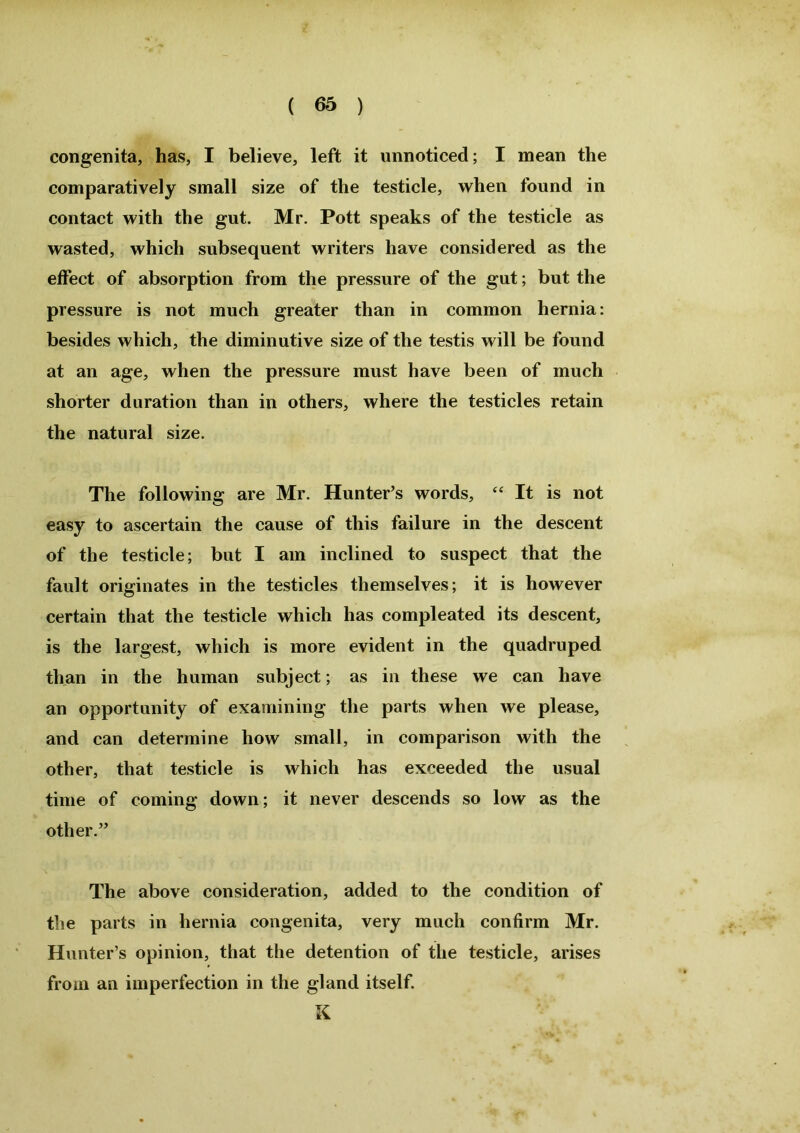 congenita, has, I believe, left it unnoticed; I mean the comparatively small size of the testicle, when found in contact with the gut. Mr. Pott speaks of the testicle as wasted, which subsequent writers have considered as the effect of absorption from the pressure of the gut; but the pressure is not much greater than in common hernia: besides which, the diminutive size of the testis will be found at an age, when the pressure must have been of much shorter duration than in others, where the testicles retain the natural size. The following are Mr. Hunter’s words, “ It is not easy to ascertain the cause of this failure in the descent of the testicle; but I am inclined to suspect that the fault originates in the testicles themselves; it is however certain that the testicle which has compleated its descent, is the largest, which is more evident in the quadruped than in the human subject; as in these we can have an opportunity of examining the parts when we please, and can determine how small, in comparison with the other, that testicle is which has exceeded the usual time of coming down; it never descends so low as the other.” The above consideration, added to the condition of the parts in hernia congenita, very much confirm Mr. Hunter’s opinion, that the detention of the testicle, arises from an imperfection in the gland itself. K