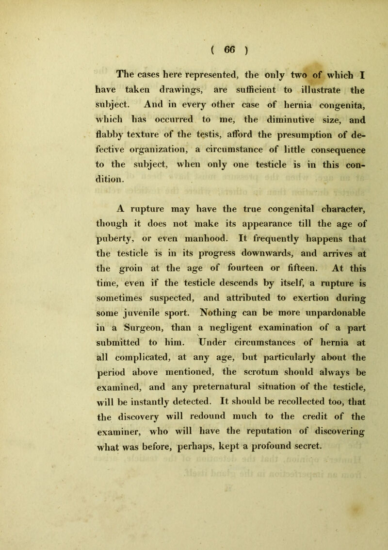 The cases here represented, the only two of which I have taken drawings, are sufficient to illustrate the subject. And in every other case of hernia congenita, which has occurred to me, the diminutive size, and flabby texture of the testis, afford the presumption of de- fective organization, a circumstance of little consequence to the subject, when only one testicle is in this con- dition. A rupture may have the true congenital character, though it does not make its appearance till the age of puberty, or even manhood. It frequently happens that the testicle is in its progress downwards, and arrives at the groin at the age of fourteen or fifteen. At this time, even if the testicle descends by itself, a rupture is sometimes suspected, and attributed to exertion during some juvenile sport. Nothing can be more unpardonable in a Surgeon, than a negligent examination of a part submitted to him. Under circumstances of hernia at all complicated, at any age, but particularly about the period above mentioned, the scrotum should always be examined, and any preternatural situation of the testicle, will be instantly detected. It should be recollected too, that the discovery will redound much to the credit of the examiner, who will have the reputation of discovering what was before, perhaps, kept a profound secret.