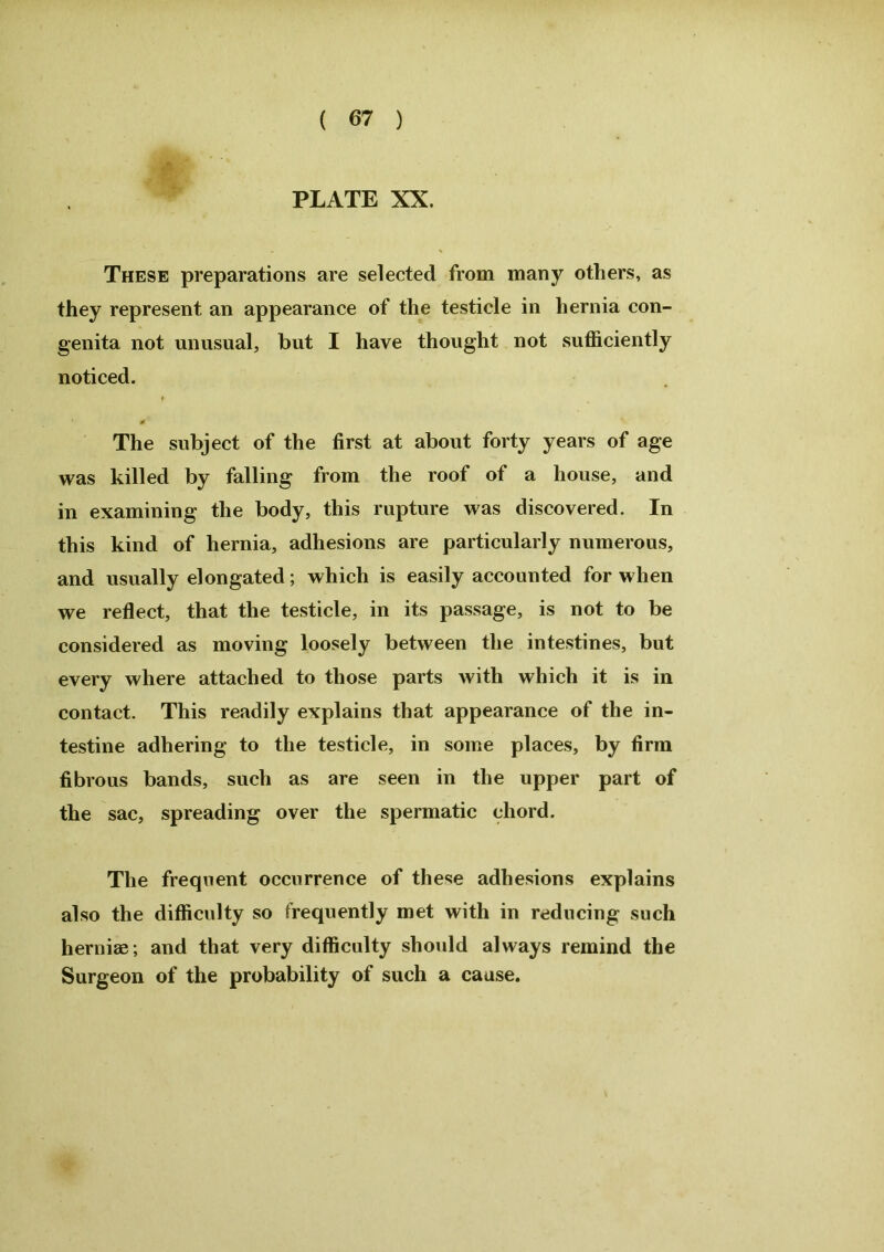 ■ PLATE XX. These preparations are selected from many others, as they represent an appearance of the testicle in hernia con- genita not unusual, but I have thought not sufficiently noticed. f ¥ The subject of the first at about forty years of age was killed by falling from the roof of a house, and in examining the body, this rupture was discovered. In this kind of hernia, adhesions are particularly numerous, and usually elongated; which is easily accounted for when we reflect, that the testicle, in its passage, is not to be considered as moving loosely between the intestines, but every where attached to those parts with which it is in contact. This readily explains that appearance of the in- testine adhering to the testicle, in some places, by firm fibrous bands, such as are seen in the upper part of the sac, spreading over the spermatic chord. The frequent occurrence of these adhesions explains also the difficulty so frequently met with in reducing such herniae; and that very difficulty should always remind the Surgeon of the probability of such a cause.