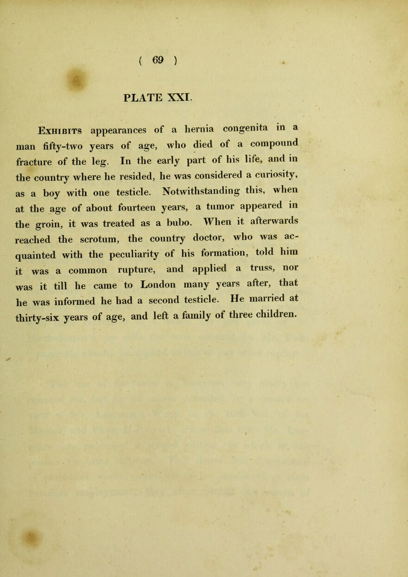 PLATE XXI. Exhibits appearances of a hernia congenita in a man fifty-two years of age, who died of a compound fracture of the leg. In the early part of his life, and in the country where he resided, he was considered a curiosity, as a boy with one testicle. Notwithstanding this, when at the age of about fourteen years, a tumor appeared in the groin, it was treated as a bubo. When it afterwards reached the scrotum, the country doctor, who was ac- quainted with the peculiarity of his formation, told him it was a common rupture, and applied a truss, nor was it till he came to London many years after, that he was informed he had a second testicle. He married at thirty-six years of age, and left a family of three children.