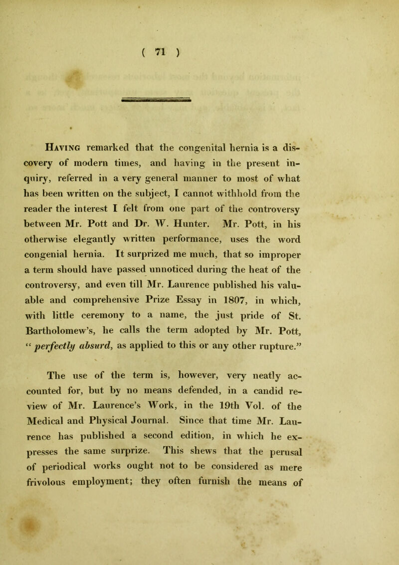 Having remarked that the congenital hernia is a dis- covery of modem times, and having in the present in- quiry, referred in a very general manner to most of what has been written on the subject, I cannot withhold from the reader the interest I felt from one part of the controversy between Mr. Pott and Dr. W. Hunter. Mr. Pott, in his otherwise elegantly written performance, uses the word congenial hernia. It surprized me much, that so improper a term should have passed unnoticed during the heat of the controversy, and even till Mr. Laurence published his valu- able and comprehensive Prize Essay in 1807, in which, with little ceremony to a name, the just pride of St. Bartholomew’s, he calls the term adopted by Mr. Pott, “ perfectly absurd, as applied to this or any other rupture.” The use of the term is, however, very neatly ac- counted for, but by no means defended, in a candid re- view of Mr. Laurence’s Work, in the 19th Vol. of the Medical and Physical Journal. Since that time Mr. Lau- rence has published a second edition, in which he ex- presses the same surprize. This shews that the perusal of periodical works ought not to be considered as mere frivolous employment; they often furnish the means of