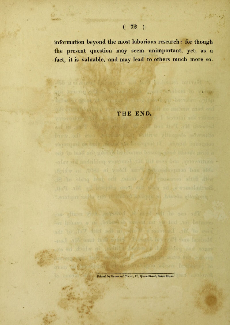 information beyond the most laborious research: for though the present question may seem unimportant, yet, as a fact, it is valuable, and may lead to others much more so. THE END. /•V'yMt Printed by Smith and Davy, 17, Queen Street, Seven Dials.