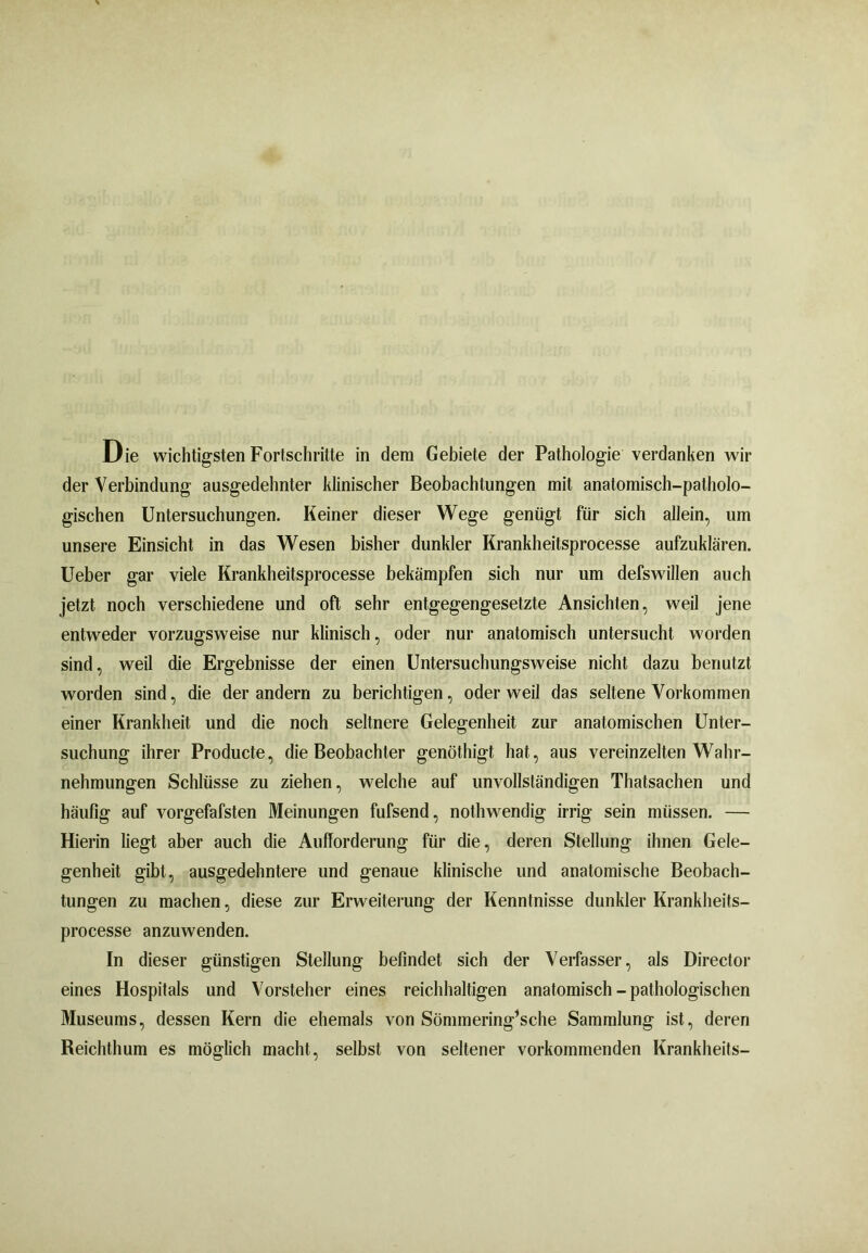der Verbindung ausgedehnter klinischer Beobachtungen mit anatomisch-patholo- gischen Untersuchungen. Keiner dieser Wege genügt für sich allein, um unsere Einsicht in das Wesen bisher dunkler Krankheitsprocesse aufzuklären. Ueber gar viele Krankheitsprocesse bekämpfen sich nur um defswillen auch jetzt noch verschiedene und oft sehr entgegengesetzte Ansichten, weil jene entweder vorzugsweise nur klinisch, oder nur anatomisch untersucht worden sind, weil die Ergebnisse der einen Untersuchungsweise nicht dazu benutzt worden sind, die der andern zu berichtigen, oder weil das seltene Vorkommen einer Krankheit und die noch seltnere Gelegenheit zur anatomischen Unter- suchung ihrer Producte, die Beobachter genöthigt hat, aus vereinzelten Wahr- nehmungen Schlüsse zu ziehen, welche auf unvollständigen Thatsachen und häufig auf vorgefafsten Meinungen fufsend, nothwendig irrig sein müssen. — Hierin liegt aber auch die Aufforderung für die, deren Stellung ihnen Gele- genheit gibt, ausgedehntere und genaue klinische und anatomische Beobach- tungen zu machen, diese zur Erweiterung der Kenntnisse dunkler Krankheits- processe anzuwenden. In dieser günstigen Stellung befindet sich der Verfasser, als Director eines Hospitals und Vorsteher eines reichhaltigen anatomisch - pathologischen Museums, dessen Kern die ehemals von Sömmering’sche Sammlung ist, deren Reichthum es möglich macht, selbst von seltener vorkommenden Krankheits-