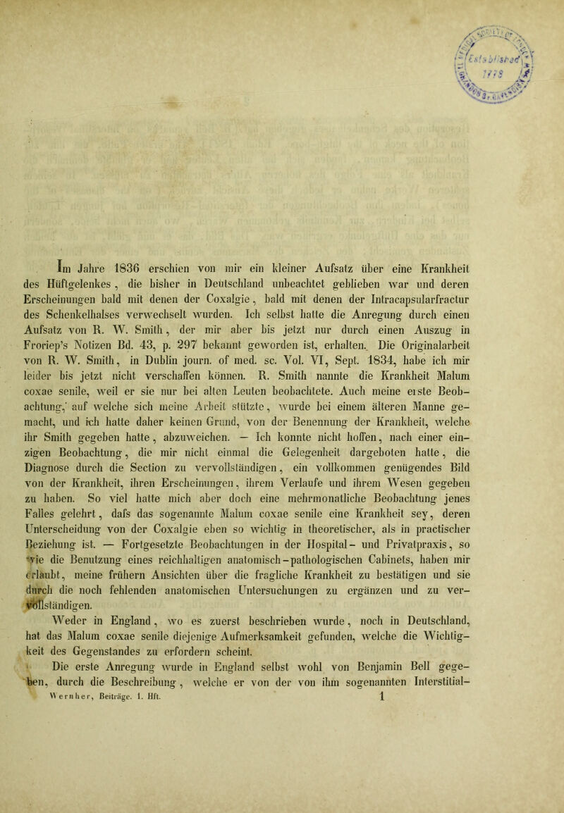 Im Jahre 1836 erschien von mir ein kleiner Aufsatz über eine Krankheit des Hüftgelenkes , die bisher in Deutschland unbeachtet geblieben war und deren Erscheinungen bald mit denen der Coxalgie, bald mit denen der Intracapsularfractur des Schenkelhalses verwechselt wurden. Ich seihst hatte die Anregung durch einen Aufsatz von R. W. Smith, der mir aber bis jetzt nur durch einen Auszug in Froriep’s Notizen Bd. 43, p. 297 bekannt geworden ist, erhalten.. Die Originalarbeit von R. W. Smith, in Dublin journ. of med. sc. Vol. VI, Sept. 1834, habe ich mir leider bis jetzt nicht verschaffen können. R. Smith nannte die Krankheit Malum coxae senile, weil er sie nur bei alten Leuten beobachtete. Auch meine eiste Beob- achtung,' auf welche sich meine Arbeit stützte, wurde bei einem älteren Manne ge- macht, und ich hatte daher keinen Grund, von der Benennung der Krankheit, welche ihr Smith gegeben hatte, abzuweichen. — Ich konnte nicht hoffen, nach einer ein- zigen Beobachtung, die mir nicht einmal die Gelegenheit dargeboten halte, die Diagnose durch die Section zu vervollständigen, ein vollkommen genügendes Bild von der Krankheit, ihren Erscheinungen, ihrem Verlaufe und ihrem Wesen gegeben zu haben. So viel hatte mich aber doch eine mehrmonatliche Beobachtung jenes Falles gelehrt, dafs das sogenannte Malum coxae senile eine Krankheit sey, deren Unterscheidung von der Coxalgie eben so wichtig in theoretischer, als in practischer Beziehung ist. — Fortgesetzte Beobachtungen in der Hospital- und Privatpraxis, so wie die Benutzung eines reichhaltigen anatomisch-pathologischen Cabinets, haben mir erlaubt, meine frühem Ansichten über die fragliche Krankheit zu bestätigen und sie durch die noch fehlenden anatomischen Untersuchungen zu ergänzen und zu ver- vollständigen. Weder in England, wo es zuerst beschrieben wurde, noch in Deutschland, hat das Malum coxae senile diejenige Aufmerksamkeit gefunden, welche die Wichtig- keit des Gegenstandes zu erfordern scheint. Die erste Anregung wurde in England selbst wohl von Benjamin Bell gege- ben, durch die Beschreibung , welche er von der vou ihm sogenannten Interstitial-