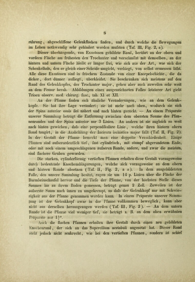 rührung, abgeschliffene Gelenkflächen finden, und durch welche die Bewegungen im Leben nothwendig sehr gehindert werden mufsten (Taf. III, Fig. 2, a). Dieser überhängende, von Exostosen gebildete Rand, berührt an der obern und vordem Fläche am frühesten den Trochanter und verschmilzt mit demselben, an der hintern und untern Fläche bleibt er länger frei, wie sich aus der Art, wie sich der Schenkelhals, den er gleich einer Scheide umgiebt, verbiegt, von selbst ermessen läfst. Alle diese Exostosen sind in frischem Zustande von einer Knorpelschichte, die da dicker, dort dünner aufliegt, überkleidet. Sie beschränken sich meistens auf den Rand des Gelenkkopfes, des Trochanter major, gehen aber auch zuweilen sehr weit an dem Femur herab. Abbildungen eines ausgezeichneten Falles letzterer Art giebt Trioen observ. med. chirurg. fase., tab. XI et XII. An der Pfanne finden sich ähnliche Veränderungen, wie an dem Gelenk- kopfe. Sie hat ihre Lage verändert; sie ist mehr nach oben, wodurch sie sich der Spina anterior ossis ilei nähert und nach hinten gerückt. — An einem Präparate unserer Sammlung beträgt die Entfernung zwischen dem obersten Saume des Pfan- nenrandes und der Spina anterior nur 3 Linien. An andern ist sie zugleich so weit nach hinten gewichen, dafs eine perpendikuläre Linie, welche ihren hintern obern Rand tangirt, in die Aushöhlung der Incisura isehialica major fällt (Taf. II, Fig. 2). In der Gestalt der Pfanne bemerkt man eine doppelte Verschiedenheit. Einige Pfannen sind aufserordentlich tief, fast cylindrisch, mit stumpf abgerundetem Ende, oder mit noch einem umgeschlagenen äufseren Rande, andere, und zwar die meisten, sind flachere Gruben geworden. Die starken, cylinderförmig vertieften Pfannen erhalten diese Gestalt vorzugsweise durch bedeutende Knochenablagerungen, welche sich vorzugsweise an dem obern und hintern Rande absetzen (Taf. II, Fig. 2, a a). In dem ausgebildetslcn Falle, den unsere Sammlung besitzt, ragen sie um 14 p. Linien über die Fläche der Darmbeinschaufel hervor und die Tiefe der Pfanne, von der höchsten Stelle dieses Saumes bis zu ihrem Boden gemessen, beträgt genau 2 Zoll. Zuweilen ist der äufserste Saum nach innen zu umgekrempt, so dafs der Gelenkkopf nur mit Schwie- rigkeit aus der Pfanne genommen werden kann. In einem Präparate unserer Samm- lung ist der Gelenkkopf zwar in der Pfanne vollkommen beweglich, kann aber nicht aus derselben herausgezogen werden (Taf. IR, Fig. 2). — An dem untern Rande ist die Pfanne viel weniger tief, sie beträgt z. B. an dem oben erwähnten Präparate nur 1|. Auch die flachen Pfannen erhalten ihre Gestalt durch einen neu gebildeten Süiochenrand, der sich an das Supercilium acetabuli angesetzt hat. Dieser Rand steht jedoch nicht senkrecht, wie bei den vertieften Pfannen, sondern ist schief