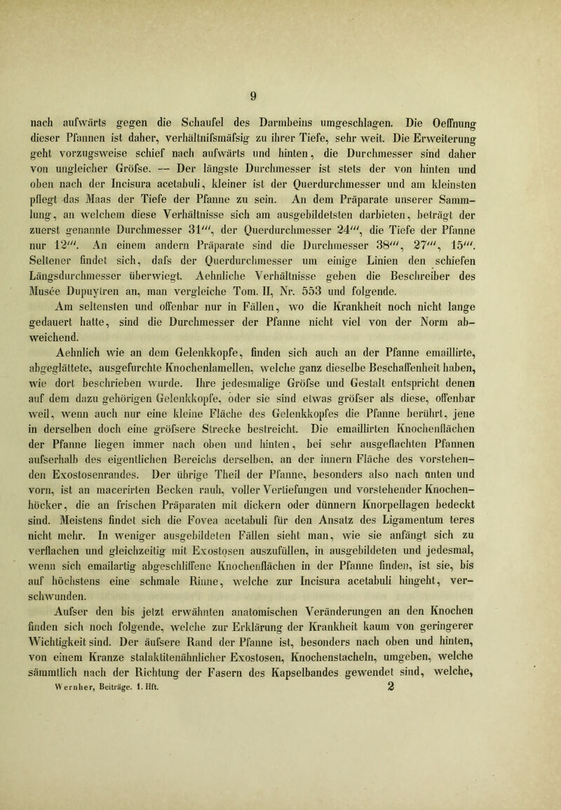 nach aufwärts gegen die Schaufel des Darmbeins umgeschlagen. Die Oeffnung dieser Pfannen ist daher, verhältnifsmäfsig zu ihrer Tiefe, sehr weit. Die Erweiterung geht vorzugsweise schief nach aufwärts und hinten, die Durchmesser sind daher von ungleicher Gröfse. — Der längste Durchmesser ist stets der von hinten und oben nach der Incisura acetabuli, kleiner ist der Querdurchmesser und am kleinsten pflegt das Maas der Tiefe der Pfanne zu sein. An dem Präparate unserer Samm- lung, an welchem diese Verhältnisse sich am ausgebildetsten darbieten, beträgt der zuerst genannte Durchmesser 31', der Querdurchmesser 24', die Tiefe der Pfanne nur 12'. An einem andern Präparate sind die Durchmesser 38', 27', 15'. Seltener findet sich, dafs der Querdurchmesser um einige Linien den schiefen Längsdurchmesser über wiegt. Aehnliche Verhältnisse geben die Beschreiber des Musee Dupuytren an, man vergleiche Tom. II, Nr. 553 und folgende. Am seltensten und offenbar nur in Fällen, wo die Krankheit noch nicht lange gedauert hatte, sind die Durchmesser der Pfanne nicht viel von der Norm ab- weichend. Aehnlich wie an dem Gelenkkopfe, finden sich auch an der Pfanne emaillirte, abgeglättete, ausgefurchte Knochenlamellen, welche ganz dieselbe Beschaffenheit haben, wie dort beschrieben wurde. Ilire jedesmalige Gröfse und Gestalt entspricht denen auf dem dazu gehörigen Gelenkkopfe, oder sie sind etwas gröfser als diese, offenbar weil, wenn auch nur eine kleine Fläche des Gelenkkopfes die Pfanne berührt, jene in derselben doch eine gröfsere Strecke bestreicht. Die emaillirten Knochenflächen der Pfanne liegen immer nach oben und hinten, bei sehr ausgeflachten Pfannen aufserhalb des eigentlichen Bereichs derselben, an der innern Fläche des vorstehen- den Exostosenrandes. Der übrige Tlieil der Pfanne, besonders also nach unten und vorn, ist an macerirten Becken rauh, voller Vertiefungen und vorstehender Knochen- höcker, die an frischen Präparaten mit dickem oder dünnem Knorpellagen bedeckt sind. Meistens findet sich die Fovea acetabuli für den Ansatz des Ligamentum teres nicht mehr. In weniger ausgebildeten Fällen sieht man, wie sie anfängt sich zu verflachen und gleichzeitig mit Exostosen auszufüllen, in ausgebildeten und jedesmal, wenn sich emailartig abgeschliffene Knochenflächen in der Pfanne finden, ist sie, bis auf höchstens eine schmale Rinne, welche zur Incisura acetabuli hingeht, ver- schwunden. Aufser den bis jelzt erwähnten anatomischen Veränderungen an den Knochen finden sich noch folgende, welche zur Erklärung der Krankheit kaum von geringerer Wichtigkeit sind. Der äufsere Rand der Pfanne ist, besonders nach oben und hinten, von einem Kranze stalaktitenähnlicher Exostosen, Knochenstacheln, umgeben, welche sämmtlich nach der Richtung der Fasern des Kapselbandes gewendet sind, welche, Wernher, Beiträge. 1. Hft. 2