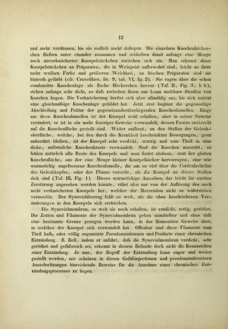 und mehr verdünnen, bis sie endlich nackt daliegen. Die einzelnen Knochenhöeker- chen fliefsen unter einander zusammen und schliefsen damit anfangs eine Menge noch unverknöcherter Knorpelstückchen zwischen sich ein. Man erkennt diese Knorpelstückchen an Präparaten, die in Weingeist aufbewahrt sind, leicht an ihrer mehr weifsen Farbe und gröfseren Weichheit, an frischen Präparaten sind sie blutroth gefärbt (cfr. Cruveilhier, liv. 9, Iah. VI, fig. 2). Sie ragen über die schon condensirte Knochenlage als flache Höckerehen hervor (Taf. II, Fig. 3, h b), stehen anfangs sehr dicht, so dafs zwischen ihnen nur kaum mefsbare Streifen von Knochen liegen. Die Verknöcherung breitet sich aber allmählig aus, bis sich zuletzt eine gleielnnäfsige Knochenlage gebildet hat. Jetzt erst beginnt die gegenseitige Abschleifung und Politur der gegeneinanderüberliegenden Knochenlamellen. Rings um diese Knochenlamellen ist der Knorpel wohl erhalten, aber in seiner Structur verändert, er ist in ein mehr faseriges Gewebe verwandelt, dessen Fasern senkrecht auf die Knochenfläche gestellt sind. Weiter entfernt, an den Stellen der Gelenk- oberfläche, welche, bei den durch die Krankheit beschränkten Bewegungen, ganz unberührt bleiben, ist der Knorpel sehr verdickt, warzig und zum Theil in eine dicke, unförmliche Knochenkruste verwandelt. Sind die Knochen macerirt, so fehlen natürlich alle Reste des Knorpels und man findet alsdann, statt der glatten Knochenfläche, aus der eine Menge kleiner Knorpelhöcker hervorragen, eine wie wurmstichig angefressene Knochenlamelle, die um so viel über die Corticalschichte des Gelenkkopfes, oder der Pfanne vorsteht, als die Knorpel an diesen Stellen dick sind (Taf. IH, Fig. 1). Dieses wurmstichige Aussehen^ das leicht für cariöse Zerstörung angesehen werden könnte, rührt also nur von der Auflösung des noch nicht verknöcherten Knorpels her, welcher der Maceration nicht zu widerstehen vermochte. Der Synovialüberzug fehlt so weit, als die eben beschriebenen Ver- änderungen in den Knorpeln sich erstrecken. Die Synovialmembran, so weit sie noch erhalten, ist verdickt, zottig, geröthet. Die Zotten und Filamente der Synovialmembran gehen unmittelbar und ohne dal's eine bestimmte Grenze gezogen werden kann, in das filamentöse Gewebe über, in welches der Knorpel sich verwandelt hat. Offenbar sind diese Filamente zum Theil halb, oder völlig organisirte Pseudomembranen und Producte einer chronischen Entzündung. B. Bell, indem er anführt, dafs die Synovialmembran verdickt, sehr geröthet und gefäfsreich sei, erkennt in diesem Befunde doch nicht die Kennzeichen einer Entzündung. Je nun, der Begriff der Entzündung kann enger und weiter gestellt werden, mir scheinen in diesen Gefäfsinjectionen und pseudomembranösen Ausschwitzungen hinreichende Beweise für die Annahme eines chronischen Enl- zündungsprocesses zu liegen.