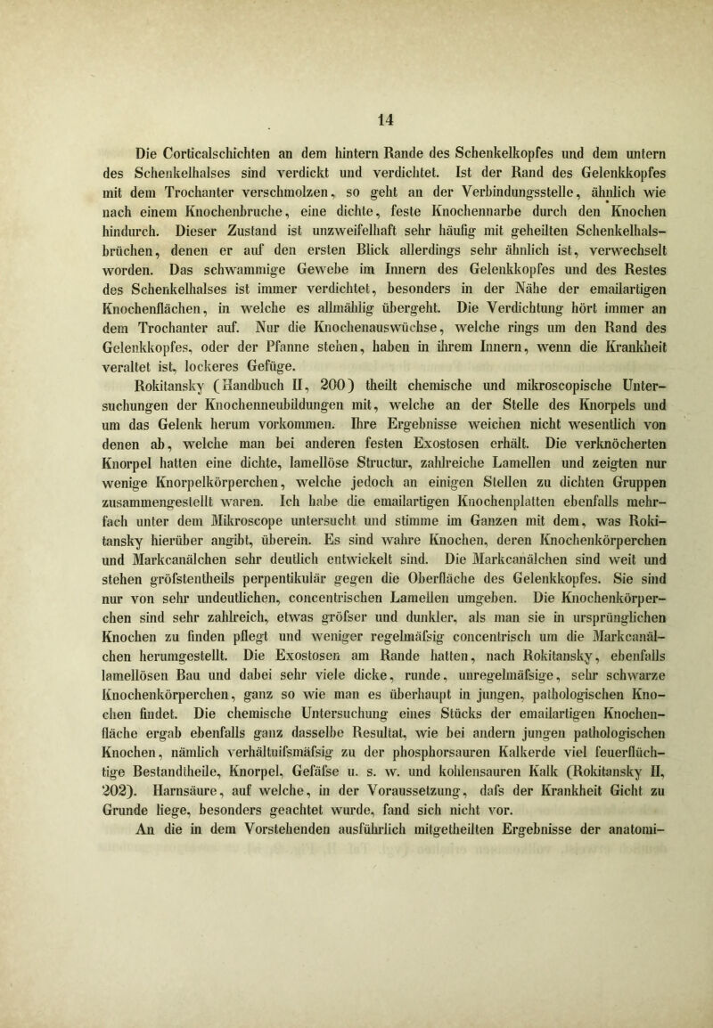 Die Corticalschichten an dem hintern Rande des Schenkelkopfes und dem untern des Schenkelhalses sind verdickt und verdichtet. Ist der Rand des Gelenkkopfes mit dem Trochanter verschmolzen, so geht an der Verbindungsstelle, ähnlich wie nach einem Knochenbruche, eine dichte, feste Knochennarbe durch den Knochen hindurch. Dieser Zustand ist unzweifelhaft sehr häufig mit geheilten Schenkelhals- brüchen, denen er auf den ersten Blick allerdings sehr ähnlich ist, verwechselt worden. Das schwammige Gewebe im Innern des Gelenkkopfes und des Restes des Schenkelhalses ist immer verdichtet, besonders in der Nähe der emailartigen Knochenflächen, in welche es allmähiig übergeht. Die Verdichtung hört immer an dem Trochanter auf. Nur die Knochenauswüchse, welche rings um den Rand des Gelenkkopfes, oder der Pfanne stehen, haben in ihrem Innern, wenn die Krankheit veraltet ist, lockeres Gefüge. Rokitansky (Handbuch II, 200) theilt chemische und mikroscopische Unter- suchungen der Knochenneubildungen mit, welche an der Stelle des Knorpels und um das Gelenk herum Vorkommen. Ihre Ergebnisse weichen nicht wesentlich von denen ab, welche man bei anderen festen Exostosen erhält. Die verknöcherten Knorpel hatten eine dichte, lamellöse Structur, zahlreiche Lamellen und zeigten nur wenige Knorpelkörperchen, welche jedoch an einigen Stellen zu dichten Gruppen zusammengestellt waren. Ich habe die emailartigen Knochenplatten ebenfalls mehr- fach unter dem Mikroscope untersucht und stimme im Ganzen mit dem, was Roki- tansky hierüber angibt, überein. Es sind wahre Knochen, deren Knochenkörperchen und Markcanälchen sehr deutlich entwickelt sind. Die Markcanälchen sind weit und stehen gröfstentheils perpentikulär gegen die Oberfläche des Gelenkkopfes. Sie sind nur von sehr undeutlichen, concentrischen Lamellen umgeben. Die Knochenkörper- chen sind sehr zahlreich, etwas gröfser und dunkler, als man sie in ursprünglichen Knochen zu finden pflegt und weniger regelmäfsig concentrisch um die Markcanäl- chen herumgestellt. Die Exostosen am Rande hatten, nach Rokitansky, ebenfalls lamellösen Bau und dabei sehr viele dicke, runde, unregelmäfsige, sehr schwarze Knochenkörperchen, ganz so wie man es überhaupt in jungen, pathologischen Kno- chen findet. Die chemische Untersuchung eines Stücks der emailartigen Knochen- fläche ergab ebenfalls ganz dasselbe Resultat, wie bei andern jungen pathologischen Knochen, nämlich verhältnifsmäfsig zu der phosphorsauren Kalkerde viel feuerfltich- tige Bestandteile, Knorpel, Gefäfse u. s. w. und kohlensauren Kalk (Rokitansky II, 202). Harnsäure, auf welche, in der Voraussetzung, dafs der Krankheit Gicht zu Grunde liege, besonders geachtet wurde, fand sich nicht vor. An die in dem Vorstehenden ausführlich mitgetheilten Ergebnisse der anatomi-