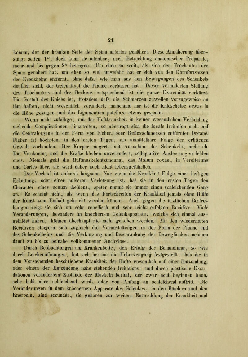 kommt, den der kranken Seite der Spina anterior genähert. Diese Annäherung über- steigt selten 1, doch kann sie offenbar, nach Betrachtung anatomischer Präparate, mehr und bis gegen 2 betragen. Um eben so weit, als sich der Trochanter der Spina genähert hat, um eben so viel ungefähr hat er sich von den Dornfortsätzen des Kreuzbeins entfernt, ohne dafs, wie man aus den Bewegungen des Schenkels deutlich sieht, der Gelenkkopf die Pfanne verlassen hat. Dieser veränderten Stellung des Trochanters und des Beckens entsprechend ist die ganze Extremität verkürzt. Die Gestalt des Kniees ist, trotzdem dafs die Schmerzen zuweilen vorzugsweise an ihm haften, nicht wesentlich verändert, manchmal nur ist die Kniescheibe etwas in die Höhe gezogen und das Ligamentum patellare etwas gespannt. Wenn nicht zufällige, mit der Hiiftkrankheit in keiner wesentlichen Verbindung stehende Complicationen hinzutreten, so überträgt sich die locale Irritation nicht auf die Centralorgane in der Form von Fieber, oder Reflexschmerzen entfernter Organe. Fieber ist höchstens in den ersten Tagen, als unmittelbare Folge der erlittenen Gewalt vorhanden. Der Körper magert, mit Ausnahme des Schenkels, nicht ab. Die Verdauung und die Kräfte bleiben unverändert, colliquative Ausleerungen fehlen stets. Niemals geht die Hüftmuskelentzündung, das Malum coxae, in Vereiterung und Caries über, sie wird daher auch nicht lebensgefährlich. Der Verlauf ist äufserst langsam. Nur wenn die Krankheit Folge einer heftigen Erkältung, oder einer äufseren Verletzung ist, hat sie in den ersten Tagen den Character eines acuten Leidens, später nimmt sie immer einen schleichenden Gang an. Es scheint nicht, als wenn das Fortschreiten der Krankheit jemals ohne Hülfe der Kunst zum Einhalt gebracht werden könnte. Auch gegen die ärztlichen Bestre- bungen zeigt sie sich oft sehr rebellisch und sehr leicht erfolgen Recidive. Viele Veränderungen, besonders im knöchernen Gelenkapparale, welche sich einmal aus- gebildet haben, können überhaupt nie mehr gehoben werden. Mit den wiederholten Recidiven steigern sich zugleich die Verunstaltungen in der Form der Pfanne und des Schenkelbeins und die Verkürzung und Beschränkung der Beweglichkeit nehmen damit zu bis zu beinahe vollkommener Anchylose. Durch Beobachtungen am Krankenbette, den Erfolg der Behandlung, so wie durch Leichenöffnungen, hat sich bei mir die Ueberzeugung festgestellt, dafs die in dem Vorstehenden beschriebene Krankheit der Hüfte wesentlich auf einer Entzündung, oder einem der Entzündung nahe stehenden Irritations- und durch plastische Exsu- dationen verändertem Zustande der Muskeln beruht, der zwar acut beginnen kann, sehr bald aber schleichend wird, oder von Anfang an schleichend auftritt. Die Veränderungen in dem knöchernen Apparate des Gelenkes, in den Bändern und den Knorpeln, sind secundär, sie gehören zur weitern Entwicklung der Krankheit und