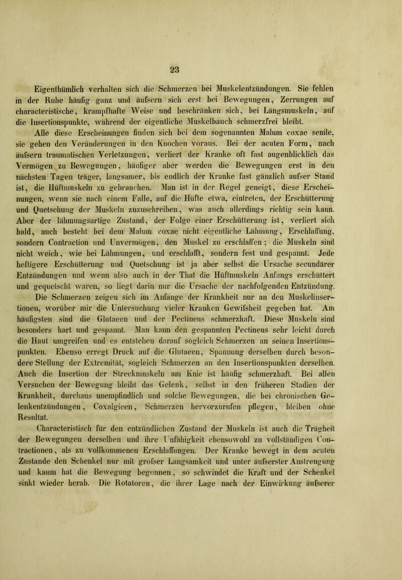 Eigentümlich verhalten sich die Schmerzen bei Muskelentzündungen. Sie fehlen in der Ruhe häufig ganz und äufsern sich erst bei Bewegungen, Zerrungen auf characteristische, krampfhafte Weise und beschränken sich, bei Längsmuskeln, auf die Insertionspunkte, während der eigentliche Muskelbauch schmerzfrei bleibt. Alle diese Erscheinungen finden sich bei dem sogenannten Malum coxae senile, sie gehen den Veränderungen in den Knochen voraus. Bei der acuten Form, nach äufsern traumatischen Verletzungen, verliert der Kranke oft fast augenblicklich das Vermögen zu Bewegungen, häufiger aber werden die Bewegungen erst in den nächsten Tagen träger, langsamer, bis endlich der Kranke fast gänzlich aufser Stand ist, die Hüftmuskeln zu gebrauchen. Man ist in der Regel geneigt, diese Erschei- nungen, wenn sie nach einem Falle, auf die Hüfte etwa, eintreten, der Erschütterung und Quetschung- der Muskeln zuzuschreiben, was auch allerdings richtig sein kann. Aber der lähmungsartige Zustand, der Folge einer Erschütterung ist, verliert sich bald, auch besteht bei dem Malum coxae nicht eigentliche Lähmung, Erschlaffung, sondern Contraction und Unvermögen, den Muskel zu erschlaffen ; die Muskeln sind nicht weich, wie bei Lähmungen, und erschlafft, sondern fest und gespannt. Jede heftigere Erschütterung und Quetschung ist ja aber selbst die Ursache secundärer Entzündungen und wenn also auch in der Tliat die Hüftmuskeln Anfangs erschüttert und gequetscht waren, so liegt darin nur die Ursache der nachfolgenden Entzündung. Die Schmerzen zeigen sich im Anfänge der Krankheit nur an den Muskelinser- tionen, worüber mir die Untersuchung vieler Kranken Gewifsheit gegeben hat. Am häufigsten sind die Glutaeen und der Pectineus schmerzhaft. Diese Muskeln sind besonders hart und gespannt. Man kann den gespannten Pectineus sehr leicht durch die Haut umgreifen und es entstehen darauf sogleich Schmerzen an seinen Insertions- punkten. Ebenso erregt Druck auf die Glutaeen, Spannung derselben durch beson- dere Stellung der Extremität, sogleich Schmerzen an den Insertionspunkten derselben. Auch die Insertion der Streckmuskeln am Knie ist häufig schmerzhaft. Bei allen Versuchen der Bewegung bleibt das Gelenk, seihst in den früheren Stadien der Krankheit, durchaus unempfindlich und solche Bewegungen, die bei chronischen Ge- lenkentzündungen , Coxalgieen, Schmerzen hervorzurufen pflegen, bleiben ohne Resultat. Characteristisch für den entzündlichen Zustand der Muskeln ist auch die Trägheit der Bewegungen derselben und ihre Unfähigkeit ebensowohl zu vollständigen Con- tractionen, als zu vollkommenen Erschlaffungen. Der Kranke bewegt in dem acuten Zustande den Schenkel nur mit grofser Langsamkeit und unter äulserster Anstrengung und kaum hat die Bewegung begonnen, so schwindet die Kraft und der Schenkel sinkt wieder herab. Die Rotatoren, die ihrer Lage nach der Einwirkung äufserec