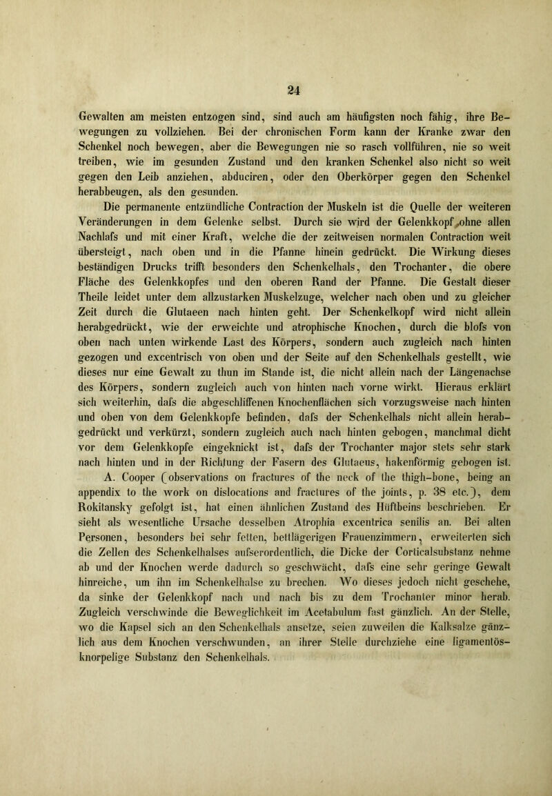 Gewalten am meisten entzogen sind, sind auch am häufigsten noch fähig, ihre Be- wegungen zu vollziehen. Bei der chronischen Form kann der Kranke zwar den Schenkel noch bewegen, aber die Bewegungen nie so rasch vollführen, nie so weit treiben, wie im gesunden Zustand und den kranken Schenkel also nicht so weit gegen den Leib anziehen, abduciren, oder den Oberkörper gegen den Schenkel herabbeugen, als den gesunden. Die permanente entzündliche Contraction der Muskeln ist die Quelle der weiteren Veränderungen in dem Gelenke selbst. Durch sie wird der Gelenkkopf .ohne allen Nachlafs und mit einer Kraft, welche die der zeitweisen normalen Contraction weit übersteigt, nach oben und in die Pfanne hinein gedrückt. Die Wirkung dieses beständigen Drucks trifft besonders den Schenkelhals, den Trochanter, die obere Fläche des Gelenkkopfes und den oberen Rand der Pfanne. Die Gestalt dieser Theile leidet unter dem allzustarken Muskelzuge, welcher nach oben und zu gleicher Zeit durch die Glutaeen nach hinten geht. Der Schenkelkopf wird nicht allein herabgedrückt, wie der erweichte und atrophische Knochen, durch die blofs von oben nach unten wirkende Last des Körpers, sondern auch zugleich nach hinten gezogen und excentrisch von oben und der Seite auf den Schenkelhals gestellt, wie dieses nur eine Gewalt zu thun im Stande ist, die nicht allein nach der Längenachse des Körpers, sondern zugleich auch von hinten nach vorne wirkt. Hieraus erklärt sich weiterhin, dafs die abgeschliffenen Knochenflächen sich vorzugsweise nach hinten und oben von dem Gelenkkopfe befinden, dafs der Schenkelhals nicht allein herab- gedrückt und verkürzt, sondern zugleich auch nach hinten gebogen, manchmal dicht vor dem Gelenkkopfe eingeknickt ist, dafs der Trochanter major stets sehr stark nach hinten und in der Richtung der Fasern des Glutaeus, hakenförmig gebogen ist. A. Cooper (observations on fractures of the neck of the thigh-hone, being an appendix to the work on dislocations and fractures of the joints, p. 38 etc.), dem Rokitansky gefolgt ist, hat einen ähnlichen Zustand des Hüftbeins beschrieben. Er sieht als wesentliche Ursache desselben Atrophia excentrica senilis an. Bei alten Personen, besonders bei sehr fetten, bettlägerigen Frauenzimmern, erweiterten sich die Zellen des Schenkelhalses aufserordentlich, die Dicke der Corticalsubstanz nehme ab und der Knochen werde dadurch so geschwächt, dafs eine sehr geringe Gewalt hinreiche, um ihn im Schenkelhälse zu brechen. Wo dieses jedoch nicht geschehe, da sinke der Gelenkkopf nach und nach bis zu dem Trochanter ininor herab. Zugleich verschwinde die Beweglichkeit im Acetabulum fast gänzlich. An der Stelle, wo die Kapsel sich an den Schenkelhals ansetze, seien zuweilen die Kalksalze gänz- lich aus dem Knochen verschwunden, an ihrer Stelle durchziehe eine ligamentös- knorpelige Substanz den Schenkelhals.