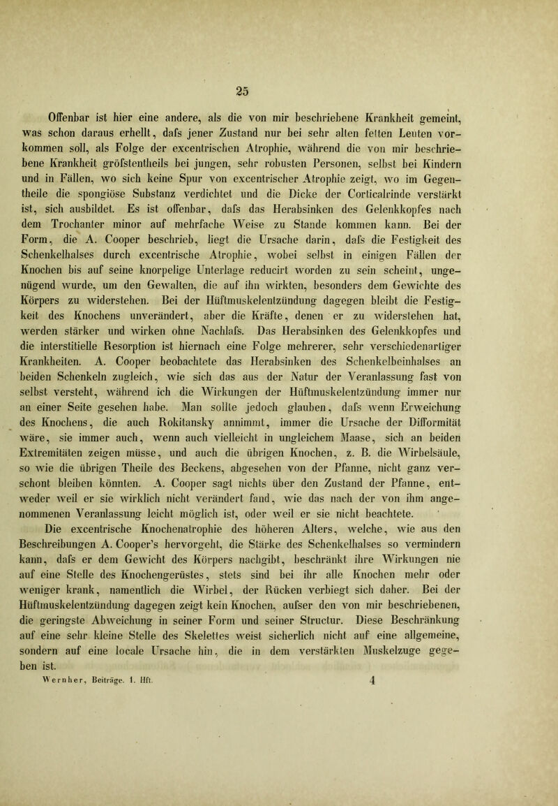 Offenbar ist hier eine andere, als die von mir beschriebene Krankheit gemeint, was schon daraus erhellt, dafs jener Zustand nur bei sehr alten feiten Leuten Vor- kommen soll, als Folge der excentrischen Atrophie, Avährend die von mir beschrie- bene Krankheit gröfstentheils bei jungen, sehr robusten Personen, selbst bei Kindern und in Fällen, wo sich keine Spur von excentrischer Atrophie zeigt, wo im Gegen- theile die spongiöse Substanz verdichtet und die Dicke der Corticalrinde verstärkt ist, sich ausbildet. Es ist offenbar, dafs das Herabsinken des Gelenkkopfes nach dem Trochanter minor auf mehrfache Weise zu Stande kommen kann. Bei der Form, die A. Cooper beschrieb, liegt die Ursache darin, dafs die Festigkeit des Schenkelhalses durch excentrische Atrophie, wobei selbst in einigen Fällen der Knochen bis auf seine knorpelige Unterlage reducirt worden zu sein scheint, unge- nügend wurde, um den Gewalten, die auf ihn wirkten, besonders dem Gewichte des Körpers zu widerstehen. Bei der Hüftmuskelentzündung dagegen bleibt die Festig- keit des Knochens unverändert, aber die Kräfte, denen er zu widerstehen hat, werden stärker und wirken ohne Nachlafs. Das Herabsinken des Gelenkkopfes und die interstitielle Resorption ist hiernach eine Folge mehrerer, sehr verschiedenartiger Krankheiten. A. Cooper beobachtete das Herabsinken des Schenkelbeinhalses an beiden Schenkeln zugleich, wie sich das aus der Natur der Veranlassung fast von selbst versteht, während ich die Wirkungen der Hüftmuskelentzündung immer nur an einer Seite gesehen habe. Man sollte jedoch glauben, dafs wenn Erweichung des Knochens, die auch Rokitansky annimmt, immer die Ursache der Difformität wäre, sie immer auch, wenn auch vielleicht in ungleichem Maase, sich an beiden Extremitäten zeigen müsse, und auch die übrigen Knochen, z. B. die Wirbelsäule, so wie die übrigen Theile des Beckens, abgesehen von der Pfanne, nicht ganz ver- schont bleiben könnten. A. Cooper sagt nichts über den Zustand der Pfanne, ent- weder weil er sie wirklich nicht verändert fand, wie das nach der von ihm ange- nommenen Veranlassung leicht möglich ist, oder weil er sie nicht beachtete. Die excentrische Knochenatrophie des höheren Alters, welche, wie aus den Beschreibungen A. Cooper’s hervorgeht, die »Stärke des Schenkelhalses so vermindern kann, dafs er dem Gewicht des Körpers nachgibt, beschränkt ihre Wirkungen nie auf eine Stelle des Knochengerüstes, stets sind bei ihr alle Knochen mehr oder weniger krank, namentlich die Wirbel, der Rücken verbiegt sich daher. Bei der Hüftmuskelentzündung dagegen zeigt kein Knochen, aufser den von mir beschriebenen, die geringste Abweichung in seiner Form und seiner Structur. Diese Beschränkung auf eine sehr kleine Stelle des Skelettes weist sicherlich nicht auf eine allgemeine, sondern auf eine locale Ursache hin, die in dem verstärkten Muskelzuge gege- ben ist. Wern her, Beiträge. 1. Hft. 4