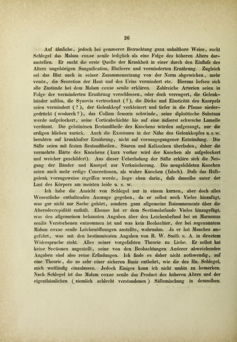Auf ähnliche, jedoch hei genauerer Betrachtung ganz unhaltbare Weise, sucht Schlegel das Malum coxae senile lediglich als eine Folge des höheren Alters dar- zustellen. Er sucht die erste Quelle der Krankheit in einer durch den Einflufs des Alters ungehörigen Sanguification, Blutleere und verminderten Ernährung. Zugleich sei das Blut auch in seiner Zusammensetzung von der Norm abgewichen, mehr venös, die Secretion der Haut und des Urins vermindert etc. Hieraus liefsen sich alle Zustände bei dem Malum coxae senile erklären. Zahlreiche Arterien seien in Folge der verminderten Ernährung verschlossen, oder doch verengert, die Gelenk- bänder saftlos, die Synovia vertrocknet (?), die Dicke und Elasticität des Knorpels seien vermindert (?), der Gelenkkopf verkleinert und tiefer in die Pfanne nieder- gedrückt (wodurch?), das Collum femoris schwinde, seine diploetische Substanz werde aufgelockert, seine Corticalschichte bis auf eine äufserst schwache Lamelle verdünnt. Die gelatinösen Bestandlheile des Knochens würden aufgesaugt, nur die erdigen blieben zurück. Auch die Exostosen in der Nähe des Gelenkkopfes u. s. w. beruhten auf krankhafter Ernährung, nicht auf vorausgegangener Entzündung. Die Säfte seien mit festen Bestandtheilen, Säuren und Kalksalzen überladen, daher die vermehrte Härte des Knochens (kurz vorher wird der Knochen als aufgelockert und weicher geschildert). Aus dieser Ueberladung der Säfte erkläre sich die Nei- gung der Bänder und Knorpel zur Verknöcherung. Die neugebildeten Knochen seien auch mehr erdige Concretionen, als wahre Knochen (falsch). Dafs das Hüft- gelenk vorzugsweise ergriffen werde, liege eben darin, dafs dasselbe unter der Last des Körpers am meisten leide u. s. w. leb habe die Ansicht von Schlegel nur in einem kurzen, aber doch alles Wesentliche enthaltenden Auszuge gegeben, da er seihst noch Vieles hinzufügt, was gar nicht zur Sache gehört, sondern ganz allgemeine Raisonnements über die Altersdecrepidität enthält. Ebenso hat er dem Sectionshefunde Vieles hinzugefügt, was den allgemeinen bekannten Angaben über den Leichenbefund bei an Marasmus senilis Verstorbenen entnommen ist und was kein Beobachter, der bei sogenanntem Malum coxae senile Leichenöffnungen anstellte, wahrnahm. Ja er hat Manches an- geführt, was mit den bestimmtesten Angaben von R. W. Smith u. A. in directem Widerspruche steht. Alles seiner vorgefafsten Theorie zu Liebe. Er selbst hat keine Seclionen angestellt, seine von den Beobachtungen Anderer abweichenden Angaben sind also reine Erfindungen. Ich finde es daher nicht nothwendig, auf eine Theorie, die so sehr einer sicheren Basis entbehrt, wie die des Hn. Schlegel, mich weitläufig einzulassen. Jedoch Einiges kann ich nicht umhin zu bemerken. Nach Schlegel ist das Malum coxae senile das Product des höheren Alters und der eigenthümlichen (ziemlich schlecht verstandenen) Säftemischung in demselben.