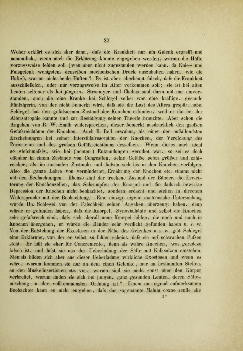 Woher erklärt es sich aber dann, dafs die Krankheit nur ein Gelenk ergreift und namentlich, wenn auch die Erklärung könnte zugegeben werden, warum die Hüfte vorzugsweise leiden soll (was aber nicht zugestanden werden kann, da Knie- und Fufsgelenk wenigstens denselben mechanischen Druck auszuhalten haben, wie die Hüfte}, warum nicht beide Hüften ? Es ist aber überhaupt falsch, dafs die Krankheit ausschliefslich, oder nur vorzugsweise im Alter Vorkommen soll; sie ist bei alten Leuten seltener als bei jüngern, Stromeyer und Chelius sind darin mit mir einver- standen, auch die eine Kranke bei Schlegel selbst war eine kräftige, gesunde Fünfzigerin, von der nicht bemerkt wird, dafs sie die Last des Alters gespürt habe. Schlegel hat den gefäfsarmen Zustand der Knochen erfunden, weil er ihn bei der Altersatrophie kannte und zur Bestätigung seiner Theorie brauchte. Aber schon die Angaben von R. W. Smith widersprechen, dieser bemerkt ausdrücklich den grofsen Gefäfsreichthum der Knochen. Auch B. Bell erwähnt, als einer der auffallendsten Erscheinungen bei seiner Interstitialresorption der Knochen, der Verdickung des Periosteum und des grofsen Gefäfsreichthums desselben. Wenn dieses auch nicht so gleichmäfsig, wie bei (acuten} Entzündungen geröthet war, so sei es doch offenbar in einem Zustande von Congestion, seine Gefäfse seien gröfser und zahl- reicher, als im normalen Zustande und liefsen sich bis in den Knochen verfolgen. Also die ganze Lehre von verminderter Ernährung der Knochen etc. stimmt nicht mit den Beobachtungen. Ebenso sind der trockene Zustand der Bänder, die Erwei- terung der Knochenzellen, das Schrumpfen der Knorpel und die dadurch bewirkte Depression der Knochen nicht beobachtet, sondern erdacht und stehen in directem Widerspruche mit der Beobachtung. Eine einzige eigene anatomische Untersuchung würde Hn. Schlegel von der Falschheit' seiner Angaben überzeugt haben, dann würde er gefunden haben, dafs die Knorpel, Synovialhäute und selbst die Knochen sehr gefäfsreich sind, dafs sich überall neue Knorpel bilden, die nach und nach in Knochen übergehen, er würde die Bänder sehr verdickt gefunden haben u. s. w. Von der Entstehung der Exostosen in der Nähe des Gelenkes u. s. w. gibt Schlegel eine Erklärung, von der er selbst zu fühlen scheint, dafs sie auf schwachen Füfsen steht. Er hält sie eher für Concremente, denn als wahre Knochen, was geradezu falsch ist, und läfst sie aus der Ueberladung der Säfte mit Kalksalzen entstehen. Niemals bilden sich aber aus dieser Ueberladung wirkliche Exostosen und wenn es wäre, warum kommen sie nur an dem einen Gelenke, nur an bestimmten Stellen, an den Muskelinsertionen etc. vor, warum sind sie nicht sonst über den Körper verbreitet, warum finden sie sich bei jungen, ganz gesunden Leuten, deren Säfte- mischung in der vollkommensten Ordnung ist ? Einem nur irgend aufmerksamen Beobachter kann es nicht entgehen, dafs das sogenannte Malum coxae senile alle 4*
