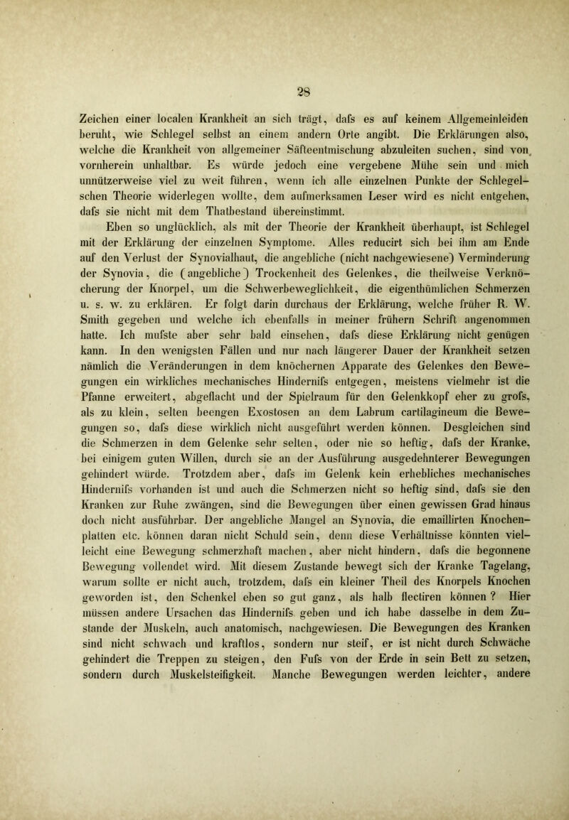 Zeichen einer localen Krankheit an sich trägt, dafs es auf keinem Allgemeinleiden beruht, wie Schlegel seihst an einem andern Orte angibt. Die Erklärungen also, welche die Krankheit von allgemeiner Säfteentmischung abzuleiten suchen, sind von vornherein unhaltbar. Es würde jedoch eine vergebene Mühe sein und mich unnützerweise viel zu weit führen, wenn ich alle einzelnen Punkte der Schlegel- sehen Theorie widerlegen wollte, dem aufmerksamen Leser wird es nicht entgehen, dafs sie nicht mit dem Thatbestand übereinstimmt. Eben so unglücklich, als mit der Theorie der Krankheit überhaupt, ist Schlegel mit der Erklärung der einzelnen Symptome. Alles reducirt sich bei ihm am Ende auf den Verlust der Synovialhaut, die angebliche (nicht nachgewiesene) Verminderung der Synovia, die (angebliche) Trockenheit des Gelenkes, die theilweise Verknö- cherung der Knorpel, um die Schwerbeweglichkeit, die eigenthiimlichen Schmerzen u. s. w. zu erklären. Er folgt darin durchaus der Erklärung, welche früher R. W. Smith gegeben und welche ich ebenfalls in meiner frühem Schrift angenommen hatte. Ich mufste aber sehr bald einsehen, dafs diese Erklärung nicht genügen kann. In den wenigsten Fällen und nur nach längerer Dauer der Krankheit setzen nämlich die Veränderungen in dem knöchernen Apparate des Gelenkes den Bewe- gungen ein wirkliches mechanisches Hindernifs entgegen, meistens vielmehr ist die Pfanne erweitert, abgeflacht und der Spielraum für den Gelenkkopf eher zu grofs, als zu klein, selten beengen Exostosen an dem Labrum cartilagineum die Bewe- gungen so, dafs diese wirklich nicht ausgeführt werden können. Desgleichen sind die Schmerzen in dem Gelenke sehr selten, oder nie so heftig, dafs der Kranke, hei einigem guten Willen, durch sie an der Ausführung ausgedehnterer Bewegungen gehindert würde. Trotzdem aber, dafs im Gelenk kein erhebliches mechanisches Hindernifs vorhanden ist und auch die Schmerzen nicht so heftig sind, dafs sie den Kranken zur Ruhe zwängen, sind die Bewegungen über einen gewissen Grad hinaus doch nicht ausführbar. Der angebliche Mangel an Synovia, die emaillirten Knochen- platten etc. können daran nicht Schuld sein, denn diese Verhältnisse könnten viel- leicht eine Bewegung schmerzhaft machen, aber nicht hindern, dafs die begonnene Bewegung vollendet wird. Mit diesem Zustande bewegt sich der Kranke Tagelang, warum sollte er nicht auch, trotzdem, dafs ein kleiner Theil des Knorpels Knochen geworden ist, den Schenkel eben so gut ganz, als halb flectiren können? Hier müssen andere Ursachen das Hindernifs geben und ich habe dasselbe in dem Zu- stande der Muskeln, auch anatomisch, nachgewiesen. Die Bewegungen des Kranken sind nicht schwach und kraftlos, sondern nur steif, er ist nicht durch Schwäche gehindert die Treppen zu steigen, den Fufs von der Erde in sein Bett zu setzen, sondern durch Muskelsteifigkeit. Manche Bewegungen werden leichter, andere