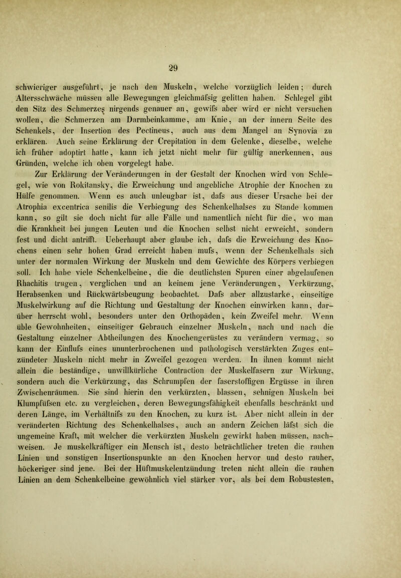schwieriger ausgeführt, je nach den Muskeln, welche vorzüglich leiden; durch Altersschwäche müssen alle Bewegungen gleichmäfsig gelitten haben. Schlegel gibt den Sitz des Schmerze^ nirgends genauer an, gewifs aber wird er nicht versuchen wollen, die Schmerzen am Darmbeinkamme, am Knie, an der innern Seite des Schenkels, der Insertion des Pectineus, auch aus dem Mangel an Synovia zu erklären. Auch seine Erklärung der Crepitation in dem Gelenke, dieselbe, welche ich früher adoptirt hatte, kann ich jetzt nicht mehr für gültig anerkennen, aus Gründen, welche ich oben vorgelegt habe. Zur Erklärung der Veränderungen in der Gestalt der Knochen wird von Schle- gel, wie von Rokitansky, die Erweichung und angebliche Atrophie der Knochen zu Hülfe genommen. Wenn es auch unleugbar ist, dafs aus dieser Ursache bei der Atrophia excentrica senilis die Verbiegung des Schenkelhalses zu Stande kommen kann, so gilt sie doch nicht für alle Fälle und namentlich nicht für die, wo man die Krankheit bei jungen Leuten und die Knochen selbst nicht erweicht, sondern fest und dicht antrifft. Ueberhaupt aber glaube ich, dafs die Erweichung des Kno- chens einen sehr hohen Grad erreicht haben mufs, wenn der Schenkelhals sich unter der normalen Wirkung der Muskeln und dem Gewichte des Körpers verbiegen soll. Ich habe viele Schenkelbeine, die die deutlichsten Spuren einer abgelaufenen Rhachitis trugen, verglichen und an keinem jene Veränderungen, Verkürzung, Herabsenken und Rückwärtsbeugung beobachtet. Dafs aber allzustarke, einseitige Muskelwirkung auf die Richtung und Gestaltung der Knochen einwirken kann, dar- über herrscht wohl, besonders unter den Orthopäden, kein Zweifel mehr. Wenn üble Gewohnheiten, einseitiger Gebrauch einzelner Muskeln, nach und nach die Gestaltung einzelner Abtheilungen des Knochengerüstes zu verändern vermag, so kann der Einflufs eines ununterbrochenen und pathologisch verstärkten Zuges ent- zündeter Muskeln nicht mehr in Zweifel gezogen werden. In ihnen kommt nicht allein die beständige, unwillkürliche Contraction der Muskelfasern zur Wirkung, sondern auch die Verkürzung, das Schrumpfen der faserstoffigen Ergüsse in ihren Zwischenräumen. Sie sind hierin den verkürzten, blassen, sehnigen Muskeln hei Klumpftifsen etc. zu vergleichen, deren Bewegungsfähigkeit ebenfalls beschränkt und deren Länge, im Verhältnifs zu den Knochen, zu kurz ist. Aber nicht allein in der veränderten Richtung des Schenkelhalses, auch an andern Zeichen läfst sich die ungemeine Kraft, mit welcher die verkürzten Muskeln gewirkt haben müssen, nach- weisen. Je muskelkräftiger ein Mensch ist, desto beträchtlicher treten die rauhen Linien und sonstigen Insertionspunkte an den Knochen hervor und desto rauher, höckeriger sind jene. Bei der Hüftmuskelentziindung treten nicht allein die rauhen Linien an dem Schenkelbeine gewöhnlich viel stärker vor, als bei dem Robustesten,