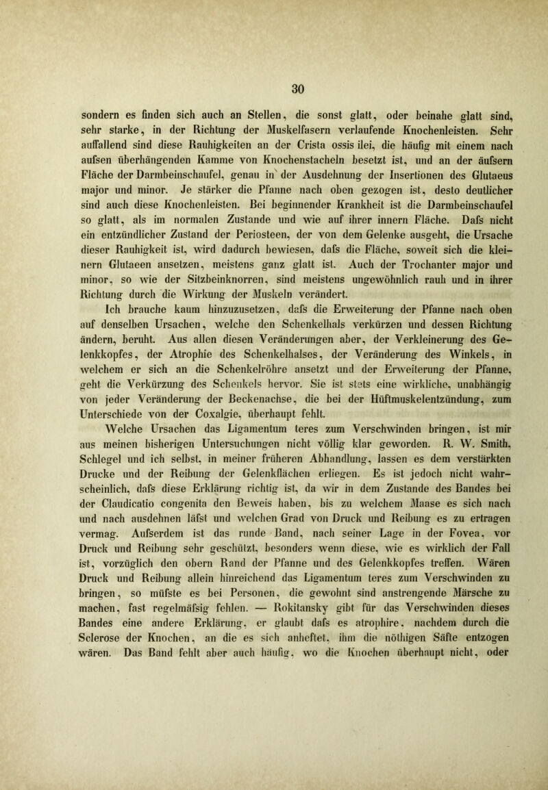 sondern es finden sich auch an Stellen, die sonst glatt, oder beinahe glatt sind, sehr starke, in der Richtung der Muskelfasern verlaufende Knochenleisten. Sehr auffallend sind diese Rauhigkeiten an der Crista ossis ilei, die häufig mit einem nach aufsen überhängenden Kamme von Knochenstacheln besetzt ist, und an der äufsern Fläche der Darmbeinschaufel, genau in der Ausdehnung der Insertionen des Glutaeus major und minor. Je stärker die Pfanne nach oben gezogen ist, desto deutlicher sind auch diese Knochenleisten. Bei beginnender Krankheit ist die Darmbeinschaufel so glatt, als im normalen Zustande und wie auf ihrer innern Fläche. Dafs nicht ein entzündlicher Zustand der Periosteen, der von dem Gelenke ausgeht, die Ursache dieser Rauhigkeit ist, wird dadurch bewiesen, dafs die Fläche, soweit sich die klei- nern Glutaeen ansetzen, meistens ganz glatt ist. Auch der Trochanter major und minor, so wie der Sitzbeinknorren, sind meistens ungewöhnlich rauh und in ihrer Richtung durch die Wirkung der Muskeln verändert. Ich brauche kaum hinzuzusetzen, dafs die Erweiterung der Pfanne nach oben auf denselben Ursachen, welche den Schenkelhals verkürzen und dessen Richtung ändern, beruht. Aus allen diesen Veränderungen aber, der Verkleinerung des Ge- lenkkopfes, der Atrophie des Schenkelhalses, der Veränderung des Winkels, in welchem er sich an die Schenkelröhre ansetzt und der Erweiterung der Pfanne, geht die Verkürzung des Schenkels hervor. Sie ist stets eine wirkliche, unabhängig von jeder Veränderung der Beckenachse, die bei der Hüftmuskelentzündung, zum Unterschiede von der Coxalgie, überhaupt fehlt. Welche Ursachen das Ligamentum teres zum Verschwinden bringen, ist mir aus meinen bisherigen Untersuchungen nicht völlig klar geworden. R. W. Smith, Schlegel und ich selbst, in meiner früheren Abhandlung, lassen es dem verstärkten Drucke und der Reibung der Gelenkflächen erliegen. Es ist jedoch nicht wahr- scheinlich, dafs diese Erklärung richtig ist, da wir in dem Zustande des Bandes bei der Claudicatio congenita den Beweis haben, bis zu welchem Maase es sich nach und nach ausdehnen läfst und welchen Grad von Druck und Reibung es zu ertragen vermag. Aufserdem ist das runde Band, nach seiner Lage in der Fovea, vor Druck und Reibung sehr geschützt, besonders wenn diese, wie es wirklich der Fall ist, vorzüglich den obern Rand der Pfanne und des Gelenkkopfes treffen. Wären Druck und Reibung allein hinreichend das Ligamentum teres zum Verschwinden zu bringen, so müfste es bei Personen, die gewohnt sind anstrengende Märsche zu machen, fast regelmäfsig fehlen. — Rokitansky gibt für das Verschwinden dieses Bandes eine andere Erklärung, er glaubt dafs es atrophire, nachdem durch die Sclerose der Knochen, an die es sich anheftet, ihm die nöthigen Säfte entzogen wären. Das Band fehlt aber auch häufig, wo die Knochen überhaupt nicht, oder