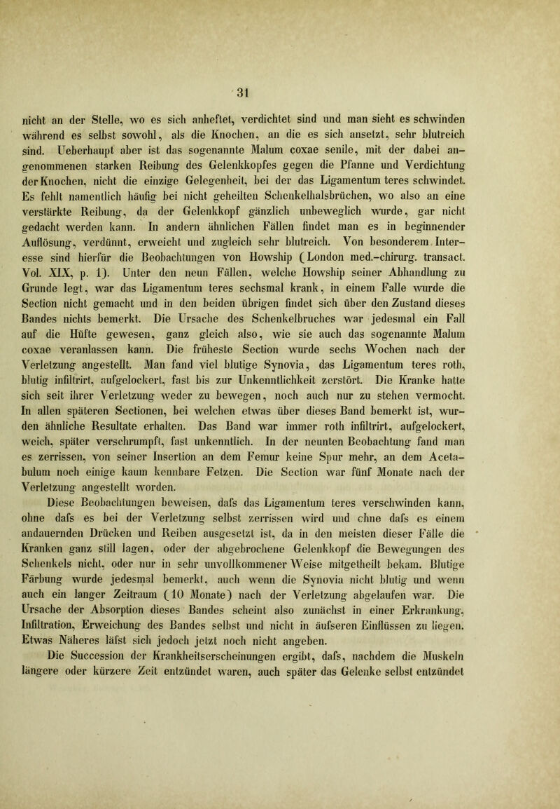 nicht an der Stelle, wo es sich anheftet, verdichtet sind und man sieht es schwinden während es seihst sowohl, als die Knochen, an die es sich ansetzt, sehr blutreich sind. Ueberhaupt aber ist das sogenannte Malum coxae senile, mit der dabei an- genommenen starken Reibung des Gelenkkopfes gegen die Pfanne und Verdichtung der Knochen, nicht die einzige Gelegenheit, bei der das Ligamentum teres schwindet. Es fehlt namentlich häufig bei nicht geheilten Schenkelhalsbrüchen, wo also an eine verstärkte Reibung, da der Gelenkkopf gänzlich unbeweglich wurde, gar nicht gedacht werden kann. In andern ähnlichen Fällen findet man es in beginnender Auflösung, verdünnt, erweicht und zugleich sehr blutreich. Von besonderem Inter- esse sind hierfür die Beobachtungen von Howship (London med.-chirurg. transact. Vol. XIX, p. 1). Unter den neun Fällen, welche Howship seiner Abhandlung zu Grunde legt, war das Ligamentum teres sechsmal krank, in einem Falle wurde die Section nicht gemacht und in den beiden übrigen findet sich über den Zustand dieses Bandes nichts bemerkt. Die Ursache des Schenkelbruches war jedesmal ein Fall auf die Hüfte gewesen, ganz gleich also, wie sie auch das sogenannte Malum coxae veranlassen kann. Die früheste Section wurde sechs Wochen nach der Verletzung angestellt. Man fand viel blutige Synovia, das Ligamentum teres roth, blutig infiltrirt, aufgelockert, fast bis zur Unkenntlichkeit zerstört. Die Kranke hatte sich seit ihrer Verletzung weder zu bewegen, noch auch nur zu stehen vermocht. In allen späteren Sectionen, bei welchen etwas über dieses Band bemerkt ist, wur- den ähnliche Resultate erhalten. Das Band war immer roth infiltrirt, aufgelockert, weich, später verschrumpft, fast unkenntlich. In der neunten Beobachtung fand man es zerrissen, von seiner Insertion an dem Femur keine Spur mehr, an dem Aceta- biüum noch einige kaum kennbare Fetzen. Die Section war fünf Monate nach der Verletzung angestellt worden. Diese Beobachtungen beweisen, dafs das Ligamentum teres verschwinden kann, ohne dafs es bei der Verletzung selbst zerrissen wird und ebne dafs es einem andauernden Drücken und Reiben ausgesetzt ist, da in den meisten dieser Fälle die Kranken ganz still lagen, oder der abgebrochene Gelenkkopf die Bewegungen des Schenkels nicht, oder nur in sehr unvollkommener AVeise mitgetheilt bekam. Blutige Färbung wurde jedesmal bemerkt, auch wenn die Synovia nicht blutig und wenn auch ein langer Zeitraum (10 Monate) nach der Verletzung abgelaufen war. Die Ursache der Absorption dieses Bandes scheint also zunächst in einer Erkrankung, Infiltration, Eiweichung des Bandes selbst und nicht in äufseren Einflüssen zu liegen. Etwas Näheres läfst sich jedoch jetzt noch nicht angeben. Die Succession der Krankheitserscheinungen ergibt, dafs, nachdem die Muskeln längere oder kürzere Zeit entzündet waren, auch später das Gelenke selbst entzündet