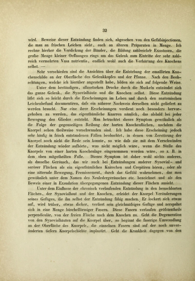 wird. Beweise dieser Entzündung- finden sich, abgesehen von den Gefäfsinjectionen, die man an frischen Leichen sieht, auch an älteren Präparaten in Menge. Ich rechne hierher die Verdickung der Bänder, die Bildung zahlreicher Exostosen, die grofse Menge kleiner Oeffnungen rings um das Gelenk zum Eintritte der sehr zahl- reich vermehrten Vasa nutrientia, endlich wohl auch die Verhärtung des Knochens selbst. — Sehr verschieden sind die Ansichten über die Entstehung der emaillirten Kno- chenschilde an der Oberfläche des Gelenkkopfes und der Pfanne. Nach den Beob- achtungen, welche ich hierüber angestellt habe, bilden sie sich auf folgende Weise. Unter dem beständigen, allzustarken Drucke durch die Muskeln entzündet sich das ganze Gelenk, die Synovialhäute und die Knochen selbst. Diese Entzündung läfst sich so leicht durch die Erscheinungen im Leben und durch den anatomischen Leichenbefund documentiren, dafs ein näherer Nachweis derselben nicht geliefert zu werden braucht. Nur eine ihrer Erscheinungen verdient noch besonders hervor- gehoben zu werden, das eigenthümliehe Knarren nämlich, das alsbald bei jeder Bewegung des Gliedes entsteht. Man betrachtet dieses Symptom gewöhnlich als die Folge der gegenseitigen Reibung der harten Knochenflächen, nachdem die Knorpel schon theilweise verschwunden sind. Ich habe diese Erscheinung jedoch sehr häufig in frisch entstandenen Fällen beobachtet, in denen von Zerstörung der Knorpel noch nicht die Rede sein konnte, so wie dafs sie mit dem Verschwinden der Entzündung wieder aufhörte, was nicht möglich wäre, wenn die Stelle des Knorpels von einer harten Knochenlage eingenommen worden wäre, so z. B. in dem oben mitgetheilten Falle. Dieses Symptom ist daher wohl nichts anderes, als dasselbe Geräusch, das wir auch bei Entzündungen anderer Synovial- und seröser Flächen als ein eigenthümliches Knirschen und Crepitiren hören, oder als eine zitternde Bewegung, Fremissement, durch das Gefühl wahrnehmen, das man gewöhnlich unter dem Namen des Neuledergeräusches etc. bezeichnet und als den Beweis einer in Exsudation übergegangenen Entzündung dieser Flächen ansieht. Unter dem Einflüsse der chronisch verlaufenden Entzündung in den benachbarten Flächen, der Synovialhaut und der Knochen, erleidet der Knorpel Veränderungen seines Gefüges, die ihn selbst der Entzündung fähig machen. Er lockert sich etwas auf, wird trüber, etwas dicker, verliert sein gleichmäfsiges Gefüge und zerspaltet sich in eine Menge büschelförmiger Fasern. Diese Fasern verlaufen gröfstentheils perpendiculär, von der freien Fläche nach dem Knochen zu. Geht die Degeneration von den Synovialhäuten auf die Knorpel über, so beginnt die faserige Umwandlung an der Oberfläche des Knorpels, die einzelnen Fasern sind auf der noch unver- änderten tiefem Knorpelschichte implantirt. Geht die Krankheit dagegen von den