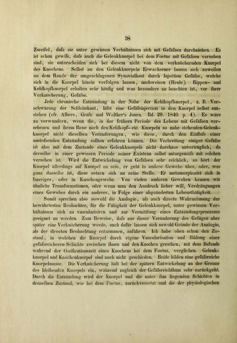 Zweifel, dafs sie unter gewissen Verhältnissen sich mit Gefäfsen durchziehen. Es ist schon gewifs, dafs auch die Gelenkknorpel hei dem Foetus mit Gefäfsen versehen sind, sie unterscheiden sich bei diesem nicht von dem verknöchernden Knorpel des Knochens. Selbst an den Gelenkknorpeln Erwachsener lassen sich zuweilen an dem Rande der umgeschlagenen Synovialhaut durch Injection Gefäfse, welche sich in die Knorpel hinein verfolgen lassen, nachweisen (Henle}. Rippen- und Kehlkopfknorpel erhalten sehr häufig und was besonders zu beachten ist, vor ihrer Verknöcherung, Gefäfse. Jede chronische Entzündung in der Nähe der Kehlkopfknorpel, z. B. Ver- schwärung der Schleimhaut, lälst eine Gefäfsinjeclion in den Knorpel selbst ent- stehen (cfr. Albers, Gräfe und Walther’s Journ. Bd. 29. 1840. p. 4). Es wäre zu verwundern, wenn die, in der frühem Periode des Lehens mit Gefäfsen ver- sehenen und ihrem Baue nach den Kehlkopf- etc. Knorpeln so nahe stehenden Gelenk- knorpel nicht dieselben Veränderungen, wie diese, durch den Einflufs einer anstofsenden Entzündung sollten erfahren können. Die Verbreitung einiger Gefäfse ist also mit dem Zustande eines Gelenkknorpels nicht durchaus unverträglich, da derselbe in einer gewissen Periode seiner Existenz selbst naturgemäfs mit solchen versehen ist. Wird die Entwickelung von Gefäfsen sehr reichlich, so hört der Knorpel allerdings auf Knorpel zu sein, er geht in andere Gewebe über, oder, was ganz dasselbe ist, diese setzen sich an seine Stelle. Er metamorphosirt sich in faseriges, oder in Knochengewebe. Von vielen anderen Geweben kennen wir ähnliche Transformationen, oder wenn man den Ausdruck lieber will, Verdrängungen eines Gewebes durch ein anderes, in Folge einer abgeänderten Lebensthätigkeit. Somit sprechen also sowohl die Analogie, als auch directe Wahrnehmung der bewährtesten Beobachter, für die Fähigkeit der Gelenkknorpel, unter gewissen Ver- hältnissen sich zu vascidarisiren und zur Vermittlung eines Entzündungsprocesses geeignet zu werden. Zum Beweise, dafs aus dieser Veränderung des Gefüges aber später eine Verknöcherung werde, auch dafür lassen sich sowohl Gründe der Analogie, als der directen Beobachtung entnommen, anführen. Ich habe oben schon den Zu- stand , in welchen die Knorpel durch eigene Vascularisation und Bildung einer gefäfsreicheren Schichte zwischen ihnen und den Knochen gerathen, mit dem Befunde während der Ossificationszeit eines Knochens bei dem Foetus, verglichen. Gelenk- knorpel und Knochenknorpel sind noch nicht geschieden. Beide bilden eine gefäfsreiche Knorpelmasse. Die Verknöcherung hält hei der spätem Entwickelung an der Grenze des bleibenden Knorpels ein, während zugleich der Gefäfsreichthum sehr zurückgeht. Durch die Entzündung wird der Knorpel und die unter ihm liegenden Schichten in denselben Zustand, wie hei dem Foetus, zurückversetzt und die der physiologischen