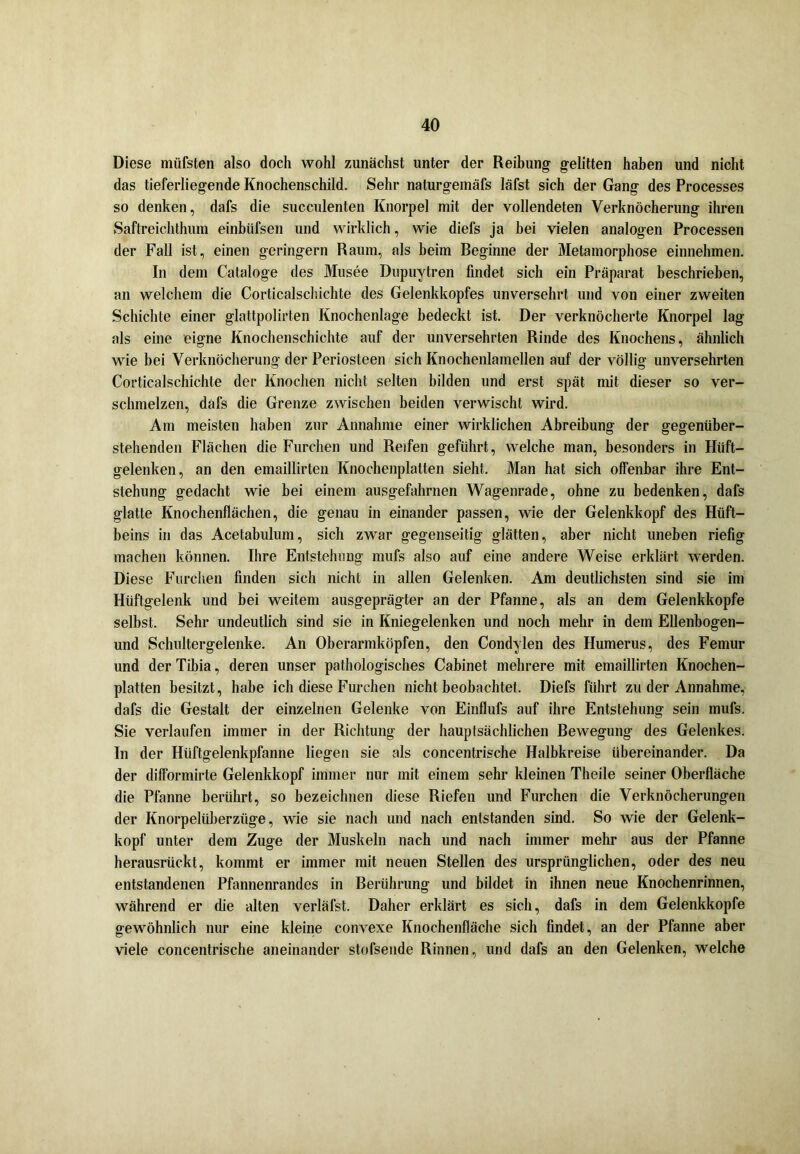 Diese müfsten also doch wohl zunächst unter der Reibung gelitten haben und nicht das tieferliegende Knochenschild. Sehr naturgemäfs läfst sich der Gang des Processes so denken, dafs die succulenten Knorpel mit der vollendeten Verknöcherung ihren Saftreichthum einbiifsen und wirklich, wie diefs ja bei vielen analogen Processen der Fall ist, einen geringem Raum, als beim Reginne der Metamorphose einnehmen. In dem Cataloge des Musee Dupuytren findet sich ein Präparat beschrieben, an welchem die Corticalschichte des Gelenkkopfes unversehrt und von einer zweiten Schichte einer glattpolirten Knochenlage bedeckt ist. Der verknöcherte Knorpel lag als eine eigne Knochenschichte auf der unversehrten Rinde des Knochens, ähnlich wie bei Verknöcherung der Periosteen sich Knochenlamellen auf der völlig unversehrten Corticalschichte der Knochen nicht selten bilden und erst spät mit dieser so ver- schmelzen, däfs die Grenze zwischen beiden verwischt wird. Am meisten haben zur Annahme einer wirklichen Abreibung der gegenüber- stehenden Flächen die Furchen und Reifen geführt, welche man, besonders in Hüft- gelenken, an den emaillirten Knochenplatten sieht. Man hat sich offenbar ihre Ent- stehung gedacht wie hei einem ausgefahrnen Wagenrade, ohne zu bedenken, dafs glatte Knochenflächen, die genau in einander passen, wie der Gelenkkopf des Hüft- beins in das Acetabulum, sich zwar gegenseitig glätten, aber nicht uneben riefig machen können. Ihre Entstehung rnufs also auf eine andere Weise erklärt werden. Diese Furchen finden sich nicht in allen Gelenken. Am deutlichsten sind sie im Hüftgelenk und bei weitem ausgeprägter an der Pfanne, als an dem Gelenkkopfe selbst. Sehr undeutlich sind sie in Kniegelenken und noch mehr in dem Ellenbogen- und Schultergelenke. An Oberarmköpfen, den Condylen des Humerus, des Femur und der Tibia, deren unser pathologisches Cabinet mehrere mit emaillirten Knochen- platten besitzt, habe ich diese Furchen nicht beobachtet. Diefs führt zu der Annahme, dafs die Gestalt der einzelnen Gelenke von Einflufs auf ihre Entstehung sein mufs. Sie verlaufen immer in der Richtung der hauptsächlichen Rewegung des Gelenkes. In der Hüftgelenkpfanne liegen sie als concentrische Halbkreise übereinander. Da der difformirte Gelenkkopf immer nur mit einem sehr kleinen Theile seiner Oberfläche die Pfanne berührt, so bezeichnen diese Riefen und Furchen die Verknöcherungen der Knorpelüberzüge, wie sie nach und nach entstanden sind. So wie der Gelenk- kopf unter dem Zuge der Muskeln nach und nach immer mehr aus der Pfanne herausrückt, kommt er immer mit neuen Stellen des ursprünglichen, oder des neu entstandenen Pfannenrandes in Berührung und bildet in ihnen neue Knochenrinnen, während er die alten verläfst. Daher erklärt es sich, dafs in dem Gelenkkopfe gewöhnlich nur eine kleine convexe Knochenfläche sich findet, an der Pfanne aber viele concentrische aneinander stofsende Rinnen, und dafs an den Gelenken, welche