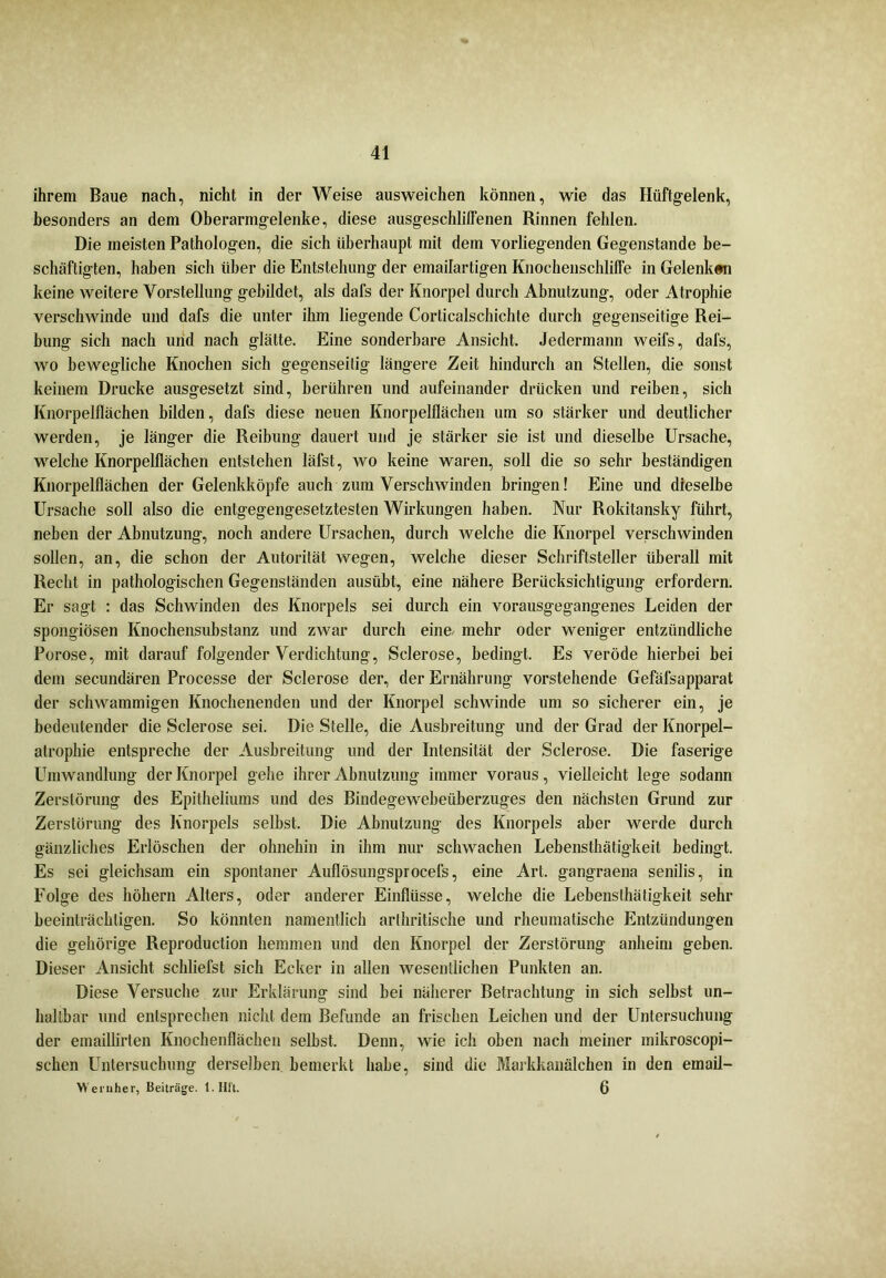 ihrem Baue nach, nicht in der Weise ausweichen können, wie das Hüftgelenk, besonders an dem Oberarmgelenke, diese ausgeschlilfenen Rinnen fehlen. Die meisten Pathologen, die sich überhaupt mit dem vorliegenden Gegenstände be- schäftigten, haben sich über die Entstehung der emailartigen Knochenschlilfe in Gelenken keine weitere Vorstellung gebildet, als dafs der Knorpel durch Abnutzung, oder Atrophie verschwinde und dafs die unter ihm liegende Corlicalschichte durch gegenseitige Rei- bung sich nach und nach glätte. Eine sonderbare Ansicht. Jedermann weifs, dafs, wo bewegliche Knochen sich gegenseitig längere Zeit hindurch an Stellen, die sonst keinem Drucke ausgesetzt sind, berühren und aufeinander drücken und reiben, sich Knorpelflächen bilden, dafs diese neuen Knorpelflächen um so stärker und deutlicher werden, je länger die Reibung dauert und je stärker sie ist und dieselbe Ursache, welche Knorpelflächen entstehen läfst, wo keine waren, soll die so sehr beständigen Knorpelflächen der Gelenkköpfe auch zum Verschwinden bringen! Eine und dieselbe Ursache soll also die entgegengesetztesten Wirkungen haben. Nur Rokitansky führt, neben der Abnutzung, noch andere Ursachen, durch welche die Knorpel verschwinden sollen, an, die schon der Autorität wegen, welche dieser Schriftsteller überall mit Recht in pathologischen Gegenständen ausiibt, eine nähere Berücksichtigung erfordern. Er sagt : das Schwinden des Knorpels sei durch ein vorausgegangenes Leiden der spongiösen Knochensubstanz und zwar durch eine- mehr oder weniger entzündliche Porose, mit darauf folgender Verdichtung, Sclerose, bedingt. Es veröde hierbei bei dem secundären Processe der Sclerose der, der Ernährung vorstehende Gefäfsapparat der schwammigen Knochenenden und der Knorpel schwinde um so sicherer ein, je bedeutender die Sclerose sei. Die Stelle, die Ausbreitung und der Grad der Knorpel- atrophie entspreche der Ausbreitung und der Intensität der Sclerose. Die faserige Umwandlung der Knorpel gehe ihrer Abnutzung immer voraus, vielleicht lege sodann Zerstörung des Epitheliums und des Bindegewebeüberzuges den nächsten Grund zur Zerstörung des Knorpels selbst. Die Abnutzung des Knorpels aber werde durch gänzliches Erlöschen der ohnehin in ihm nur schwachen Lebensthätigkeit bedingt. Es sei gleichsam ein spontaner Auflösungsprocefs, eine Art. gangraena senilis, in Folge des hohem Alters, oder anderer Einflüsse, welche die Lebensthätigkeit sehr beeinträchtigen. So könnten namentlich arlhritische und rheumatische Entzündungen die gehörige Reproduction hemmen und den Knorpel der Zerstörung anheim geben. Dieser Ansicht schliefst sich Ecker in allen wesentlichen Punkten an. Diese Versuche zur Erklärung sind bei näherer Betrachtung in sich selbst un- haltbar und entsprechen nicht dem Befunde an frischen Leichen und der Untersuchung der emaillirten Knochenflächen selbst. Denn, wie ich oben nach meiner mikroscopi- schen Untersuchung derselben bemerkt habe, sind die Markkanälchen in den email- Wernher, Beiträge. l.IIft. 6
