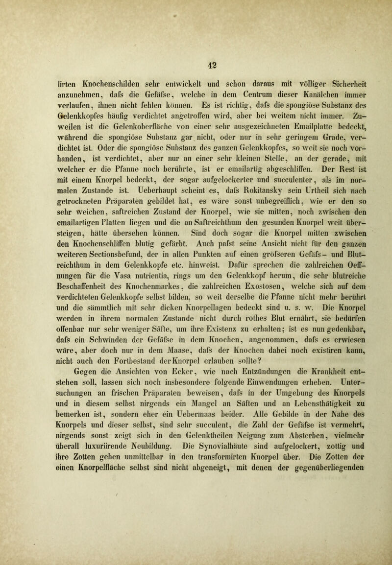 lirten Knochenschilden sehr entwickelt und schon daraus mit völliger Sicherheit anzunehmen, dafs die Gefäfse, welche in dem Centrum dieser Kanälchen immer verlaufen, ihnen nicht fehlen können. Es ist richtig, dafs die spongiöse Substanz des Gelenkkopfes häufig verdichtet angetroffen wird, aber bei weitem nicht immer. Zu- weilen ist die Gelenkoberfläche von einer sehr ausgezeichneten Emailplatte bedeckt, während die spongiöse Substanz gar nicht, oder nur in sehr geringem Grade, ver- dichtet ist. Oder die spongiöse Substanz des ganzen Gelenkkopfes, so weit sie noch vor- handen, ist verdichtet, aber nur an einer sehr kleinen Stelle, an der gerade, mit welcher er die Pfanne noch berührte, ist er emailartig abgeschliffen. Der Rest ist mit einem Knorpel bedeckt, der sogar aufgelockerter und succulenter, als im nor- malen Zustande ist. Ueberhaupt scheint es, dafs Rokitansky sein Urtheil sich nach getrockneten Präparaten gebildet hat, es wäre sonst unbegreiflich, wie er den so sehr weichen, saftreichen Zustand der Knorpel, wie sie mitten, noch zwischen den emailartigen Platten liegen und die an Saftreichthum den gesunden Knorpel weit über- steigen, hätte übersehen können. Sind doch sogar die Knorpel mitten zwischen den KnochenschlifFen blutig gefärbt. Auch pafst seine Ansicht nicht für den ganzen weiteren Sectionsbefund, der in allen Punkten auf einen gröfseren Gefüfs - und Blut- reichthum in dem Gelenkkopfe etc. hinweist. Dafür sprechen die zahlreichen OefF- nungen für die Vasa nutrientia, rings um den Gelenkkopf herum, die sehr blutreiche Beschaffenheit des Knochenmarkes, die zahlreichen Exostosen, welche sich auf dem verdichteten Gelenkkopfe selbst bilden, so weit derselbe die Pfanne nicht mehr berührt und die sämmtlich mit sehr dicken Knorpellagen bedeckt sind u. s. w. Die Knorpel werden in ihrem normalen Zustande nicht durch rothes Blut ernährt, sie bedürfen oflenbar nur sehr weniger Säfte, um ihre Existenz zu erhalten; ist es nun gedenkbar, dafs ein Schwinden der Gefäfse in dem Knochen, angenommen, dafs es erwiesen wäre, aber doch nur in dem Maase, dafs der Knochen dabei noch existiren kann, nicht auch den Fortbestand der Knorpel erlauben sollte? Gegen die Ansichten von Ecker, wie nach Entzündungen die Krankheit ent- stehen soll, lassen sich noch insbesondere folgende Einwendungen erheben. Unter- suchungen an frischen Präparaten beweisen, dafs in der Umgebung des Knorpels und in diesem selbst nirgends ein Mangel an Säften und an Lebensthätigkeit zu bemerken ist, sondern eher ein Uebermaas beider. Alle Gebilde in der Nähe des Knorpels und dieser selbst, sind sehr succulent, die Zahl der Gefäfse ist vermehrt, nirgends sonst zeigt sich in den Gelenktheilen Neigung zum Absterben, vielmehr überall luxuriirende Neubildung. Die Synovialhäute sind aufgelockert, zottig und ihre Zotten gehen unmittelbar in den transformirten Knorpel über. Die Zotten der einen Knorpelfläche selbst sind nicht abgeneigt, mit denen der gegenüberliegenden