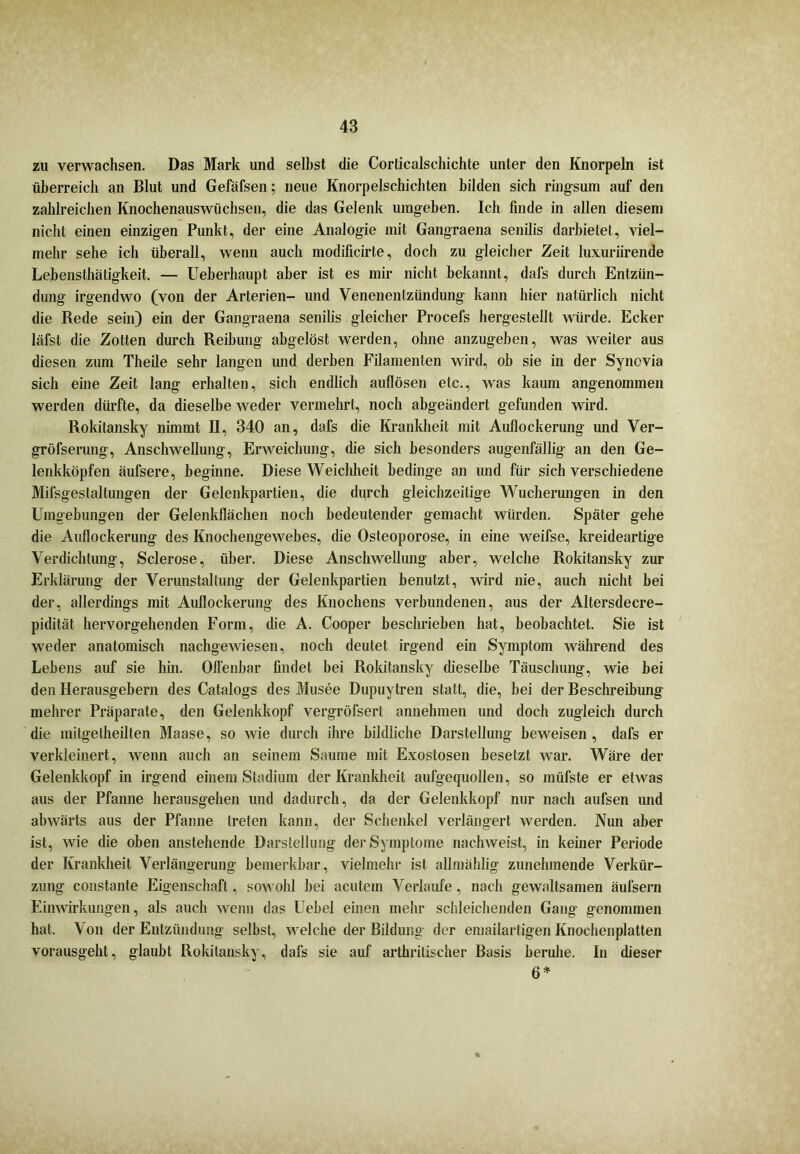 zu verwachsen. Das Mark und selbst die Cordcalschichte unter den Knorpeln ist überreich an Blut und Gefäfsen; neue Knorpelschichten bilden sich ringsum auf den zahlreichen Knochenauswüchsen, die das Gelenk umgeben. Ich finde in allen diesem nicht einen einzigen Punkt, der eine Analogie mit Gangraena senilis darbietet, viel- mehr sehe ich überall, wenn auch modificirte, doch zu gleicher Zeit luxuriirende Lebensthätigkeit. — Ueberhaupt aber ist es mir nicht bekannt, dafs durch Entzün- dung irgendwo (von der Arterien- und Venenentzündung kann hier natürlich nicht die Rede sein) ein der Gangraena senilis gleicher Procefs hergestellt würde. Ecker läfst die Zotten durch Reibung abgelöst werden, ohne anzugeben, was weiter aus diesen zum Theile sehr langen und derben Filamenten wird, ob sie in der Synovia sich eine Zeit lang erhalten, sich endlich auflösen etc., was kaum angenommen werden dürfte, da dieselbe weder vermehrt, noch abgeändert gefunden wird. Rokitansky nimmt II, 340 an, dafs die Krankheit mit Auflockerung und Ver- gröfserung, Anschwellung, Erweichung, die sich besonders augenfällig an den Ge- lenkköpfen äufsere, beginne. Diese Weichheit bedinge an und für sich verschiedene Mifsgestaltungen der Gelenkpartien, die dqrch gleichzeitige Wucherungen in den Umgebungen der Gelenkflächen noch bedeutender gemacht würden. Später gehe die Auflockerung des Knochengewebes, die Osteoporose, in eine weifse, kreideartige Verdichtung, Sclerose, über. Diese Anschwellung aber, welche Rokitansky zur Erklärung der Verunstaltung der Gelenkpartien benutzt, wird nie, auch nicht bei der, allerdings mit Auflockerung des Knochens verbundenen, aus der Altersdecre- pidität hervorgehenden Form, die A. Cooper beschrieben hat, beobachtet. Sie ist weder anatomisch nachgewiesen, noch deutet irgend ein Symptom während des Lebens auf sie hin. Offenbar findet bei Rokitansky dieselbe Täuschung, wie bei den Herausgebern des Catalogs des Musee Dupuytren statt, die, bei der Beschreibung mehrer Präparate, den Gelenkkopf vergröfsert annehmen und doch zugleich durch die mitgetheilten Maase, so wie durch ihre bildliche Darstellung beweisen , dafs er verkleinert, wenn auch an seinem Saume mit Exostosen besetzt war. Wäre der Gelenkkopf in irgend einem Stadium der Krankheit aufgequollen, so müfste er etwas aus der Pfanne herausgehen und dadurch, da der Gelenkkopf nur nach aulsen und abwärts aus der Pfanne treten kann, der Schenkel verlängert werden. Nun aber ist, wie die oben anstehende Darstellung der Symptome nachweist, in keiner Periode der Krankheit Verlängerung bemerkbar, vielmehr ist allmählig zunehmende Verkür- zung constante Eigenschaft, sowohl bei acutem Verlaufe, nach gewaltsamen äufsern Einwirkungen, als auch wenn das Uebel einen mehr schleichenden Gang genommen hat. Von der Entzündung selbst, welche der Bildung der emailartigen Knochenplatten vorausgeht, glaubt Rokitansky, dafs sie auf arthrilischer Basis beruhe. In dieser 6*
