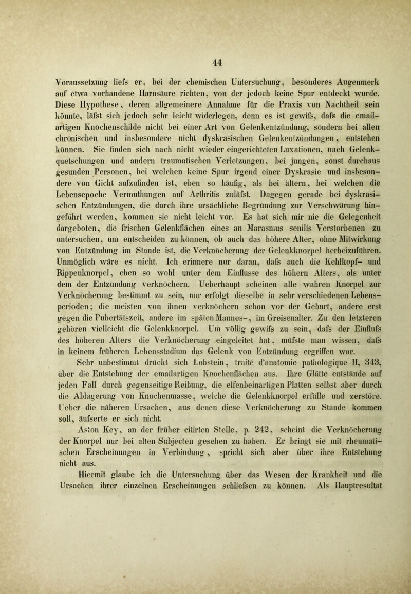 Voraussetzung- liefs er, bei der chemischen Untersuchung-, besonderes Augenmerk auf etwa vorhandene Harnsäure richten, von der jedoch keine Spur entdeckt wurde. Diese Hypothese, deren allgemeinere Annahme für die Praxis von Nachtheil sein könnte, läfst sich jedoch sehr leicht widerlegen, denn es ist gewifs, dafs die email- artigen Knochenschilde nicht hei einer Art von Gelenkentzündung, sondern bei allen chronischen und insbesondere nicht dyskrasisehen Gelenkentzündungen, entstehen können. Sie finden sich nach nicht wieder eingerichteten Luxationen, nach Gelenk- quetschungen und andern traumatischen Verletzungen, bei jungen, sonst durchaus gesunden Personen, bei welchen keine Spur irgend einer Dvskrasie und insbeson- dere von Gicht aufzufinden ist, eben so häufig, als bei altern, bei welchen die Lebensepoche Vermuthungen auf Arthritis zuläfst. Dagegen gerade bei dyskrasi- sclien Entzündungen, die durch ihre ursächliche Begründung zur Verschwärung hin- geführt werden, kommen sie nicht leicht vor. Es hat sich mir nie die Gelegenheit dargeboten, die frischen Gelenkflächen eines an Marasmus senilis Verstorbenen zu untersuchen, um entscheiden zu können, ob auch das höhere Alter, ohne Mitwirkung von Entzündung im Stande ist, die Verknöcherung der Gelenkknorpel herbeizuführen. Unmöglich wäre es nicht. Ich erinnere nur daran, dafs auch die Kehlkopf- und Rippenknorpel, eben so wohl unter dem Einflüsse des höhern Alters, als unter dem der Entzündung verknöchern. Ueberhaupt scheinen alle wahren Knorpel zur Verknöcherung bestimmt zu sein, nur erfolgt dieselbe in sehr verschiedenen Lebens- perioden; die meisten von ihnen verknöchern schon vor der Geburt, andere erst gegen die Pubertätszeit, andere im späten Mannes-, im Greisenalter. Zu den letzteren gehören vielleicht die Gelenkknorpel. Um völlig gewifs zu sein, dafs der Einflufs des höheren Alters die Verknöcherung eingeleitet hat, müfste man wissen, dafs in keinem früheren Lebensstadium das Gelenk von Entzündung ergriffen war. Sehr unbestimmt drückt sich Lobstein, traite d’anatomie pathologique II, 343, über die Entstehung der emailartigen Knochenflächen aus. Ihre Glätte entstände auf jeden Fall durch gegenseitige Reibung, die elfenbeinartigen Platten selbst aber durch die Ablagerung von Knochenmasse, welche die Gelenkknorpel erfülle und zerstöre. Ueber die näheren Ursachen, aus denen diese Verknöcherung zu Stande kommen soll, äufserte er sich nicht. Aston Key, an der früher citirten Stelle, p. 242, scheint die Verknöcherung der Knorpel nur bei alten Subjecten gesehen zu haben. Er bringt sie mit rheumati- schen Erscheinungen in Verbindung, spricht sich aber über ihre Entstehung nicht aus. Hiermit glaube ich die Untersuchung über das Wesen der Krankheit und die Ursachen ihrer einzelnen Erscheinungen sehliefsen zu können. Als Hauptresultat