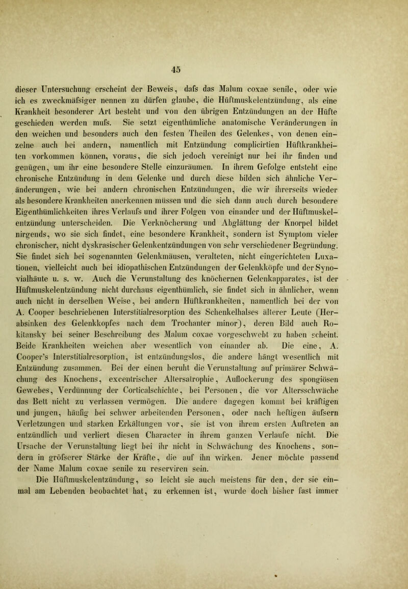 dieser Untersuchung erscheint der Beweis, dafs das Malum coxae senile, oder wie ich es zweckmäfsiger nennen zu dürfen glaube, die Hüftmuskelentzündung, als eine Krankheit besonderer Art besteht und von den übrigen Entzündungen an der Hüfte geschieden werden mufs. Sie setzt eigentlmmliche anatomische Veränderungen in den weichen und besonders auch den festen Theilen des Gelenkes, von denen ein- zelne auch bei andern, namentlich mit Entzündung complicirtien Hüftkrankhei- ten Vorkommen können, voraus, die sich jedoch vereinigt nur bei ihr finden und genügen, um ihr eine besondere Stelle einzuräumen. In ihrem Gefolge entsteht eine chronische Entzündung in dem Gelenke und durch diese bilden sich ähnliche Ver- änderungen, wie bei andern chronischen Entzündungen, die wir ihrerseits wieder als besondere Krankheiten anerkennen müssen und die sich dann auch durch besondere Eigentümlichkeiten ihres Verlaufs und ihrer Folgen von einander und der Hüftmuskel- entzündung unterscheiden. Die Verknöcherung und Abglättung der Knorpel bildet nirgends, wo sie sich findet, eine besondere Krankheit, sondern ist Symptom vieler chronischer, nicht dyskrasischer Gelenkentzündungen von sehr verschiedener Begründung. Sie findet sich bei sogenannten Gelenkmäusen, veralteten, nicht eingerichteten Luxa- tionen, vielleicht auch bei idiopathischen Entzündungen der Gelenkköpfe und der Syno- vialhäute u. s. w. Auch die Verunstaltung des knöchernen Gelenkapparates, ist der Hüftmuskelentzündung nicht durchaus eigenthümlich, sie findet sich in ähnlicher, wenn auch nicht in derselben Weise, bei andern Hüftkrankheiten, namentlich bei der von A. Cooper beschriebenen Interstitialresorption des Schenkelhalses älterer Leute (Her- absinken des Gelenkkopfes nach dem Trochanter minor), deren Bild auch Ro- kitansky bei seiner Beschreibung des Malum coxae vorgeschwebt zu haben scheint. Beide Krankheiten weichen aber wesentlich von einander ab. Die eine, A. Cooper’s Interstitialresorption, ist entzündungslos, die andere hängt wesentlich mit Entzündung zusammen. Bei der einen beruht die Verunstaltung auf primärer Schwä- chung des Knochens, excentrischer Altersalrophie, Auflockerung des spongiösen Gewebes, Verdünnung der Corlicalschichle, bei Personen, die vor Altersschwäche das Bett nicht zu verlassen vermögen. Die andere dagegen kommt bei kräftigen und jungen, häufig bei schwer arbeitenden Personen, oder nach heftigen äufsern Verletzungen und starken Erkältungen vor, sie ist von ihrem ersten Auftreten an entzündlich und verliert diesen Character in ihrem ganzen Verlaufe nicht. Die Ursache der Verunstaltung liegt bei ihr nicht in Schwächung des Knochens, son- dern in gröfserer Stärke der Kräfte, die auf ihn wirken. Jener möchte passend der Name Malum coxae senile zu reserviren sein. Die Hüftmuskelentzündung, so leicht sie auch meistens für den, der sie ein- mal am Lebenden beobachtet hat, zu erkennen ist, wurde doch bisher fast immer
