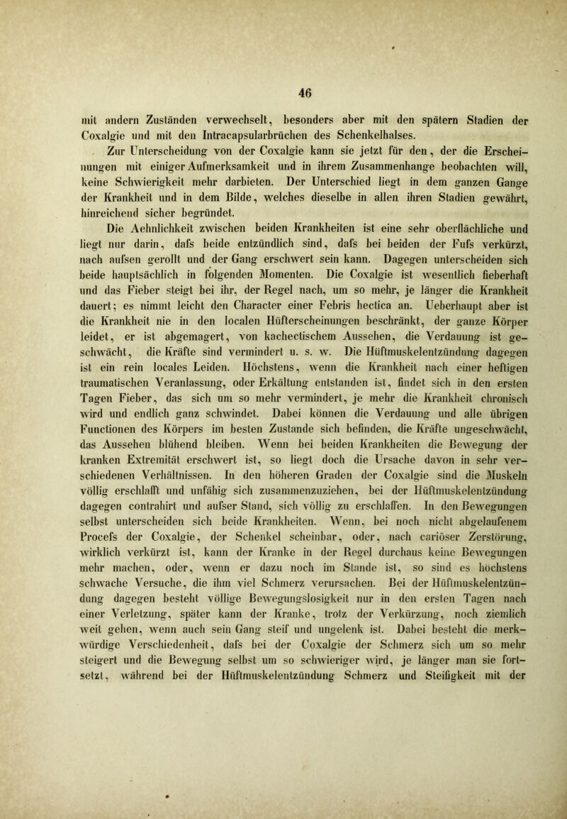 mit andern Zuständen verwechselt, besonders aber mit den spätem Stadien der Coxalgie und mit den Intracapsularbrüchen des Schenkelhalses. Zur Unterscheidung von der Coxalgie kann sie jetzt für den, der die Erschei- nungen mit einiger Aufmerksamkeit und in ihrem Zusammenhänge beobachten will, keine Schwierigkeit mehr darbieten. Der Unterschied liegt in dem ganzen Gange der Krankheit und in dem Bilde, welches dieselbe in allen ihren Stadien gewährt, hinreichend sicher begründet. Die Aehnlichkeit zwischen beiden Krankheiten ist eine sehr oberflächliche und liegt nur darin, dafs beide entzündlich sind, dafs bei beiden der Fufs verkürzt, nach aufsen gerollt und der Gang erschwert sein kann. Dagegen unterscheiden sich beide hauptsächlich in folgenden Momenten. Die Coxalgie ist wesentlich fieberhaft und das Fieber steigt bei ihr, der Regel nach, um so mehr, je länger die Krankheit dauert; es nimmt leicht den Character einer Febris hectica an. Ueberhaupt aber ist die Krankheit nie in den localen Hüfterscheinungen beschränkt, der ganze Körper leidet, er ist abgemagert, von kachectischem Aussehen, die Verdauung ist ge- schwächt, die Kräfte sind vermindert u. s. w. Die Hüftmuskelentzündung dagegen ist ein rein locales Leiden. Höchstens, wenn die Krankheit nach einer heftigen traumatischen Veranlassung, oder Erkältung entstanden ist, findet sich in den ersten Tagen Fieber, das sich um so mehr vermindert, je mehr die Krankheit chronisch wird und endlich ganz schwindet. Dabei können die Verdauung und alle übrigen Functionen des Körpers im besten Zustande sich befinden, die Kräfte ungeschwächt, das Aussehen blühend bleiben. Wenn bei beiden Krankheiten die Bewegung der kranken Extremität erschwert ist, so liegt doch die Ursache davon in sehr ver- schiedenen Verhältnissen. In den höheren Graden der Coxalgie sind die Muskeln völlig erschlafft und unfähig sich zusammenzuziehen, bei der Hüftmuskelentzündung dagegen contrahirt und aufser Stand, sich völlig zu erschlaffen. In den Bewegungen selbst unterscheiden sich beide Krankheiten. Wenn, bei noch nicht abgelaufenem Procefs der Coxalgie, der Schenkel scheinbar, oder, nach cariöser Zerstörung, wirklich verkürzt ist, kann der Kranke in der Regel durchaus keine Bewegungen mehr machen, oder, wenn er dazu noch im Stande ist, so sind es höchstens schwache Versuche, die ihm viel Schmerz verursachen. Bei der Hüftmuskelentzün- dung dagegen besteht völlige Bewegungslosigkeit nur in den ersten Tagen nach einer Verletzung, später kann der Kranke, trotz der Verkürzung, noch ziemlich weit gehen, wenn auch sein Gang steif und ungelenk ist. Dabei besteht die merk- würdige Verschiedenheit, dafs bei der Coxalgie der Schmerz sich um so mehr steigert und die Bewegung selbst um so schwieriger wird, je länger man sie fort- setzt , während bei der Hüftmuskelentzündung Schmerz und Steifigkeit mit der