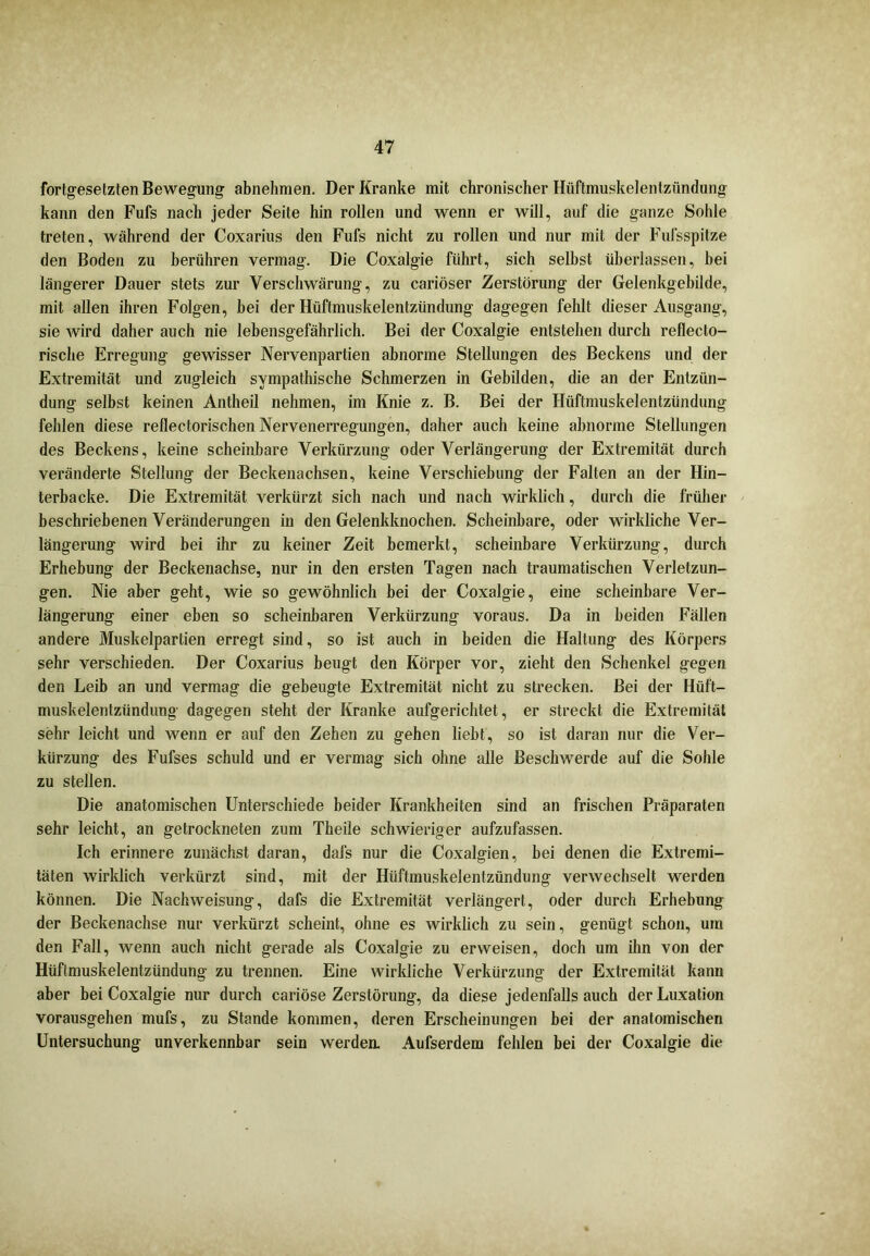 fortgesetzten Bewegung abnehmen. Der Kranke mit chronischer Hüftmuskelentziindung kann den Fufs nach jeder Seite hin rollen und wenn er will, auf die ganze Sohle treten, während der Coxarius den Fufs nicht zu rollen und nur mit der Fufs spitze den Boden zu berühren vermag. Die Coxalgie führt, sich selbst überlassen, bei längerer Dauer stets zur Verschwärung, zu cariöser Zerstörung der Gelenkgebilde, mit allen ihren Folgen, hei der Hüftmuskelentzündung dagegen fehlt dieser Ausgang, sie wird daher auch nie lebensgefährlich. Bei der Coxalgie entstehen durch reflecto- rische Erregung gewisser Nervenpartien abnorme Stellungen des Beckens und der Extremität und zugleich sympathische Schmerzen in Gebilden, die an der Entzün- dung selbst keinen Antheil nehmen, im Knie z. B. Bei der Hüftmuskelentzündung fehlen diese reflectorischen Nervenerregungen, daher auch keine abnorme Stellungen des Beckens, keine scheinbare Verkürzung oder Verlängerung der Extremität durch veränderte Stellung der Beckenachsen, keine Verschiebung der Falten an der Hin- terbacke. Die Extremität verkürzt sich nach und nach wirklich, durch die früher beschriebenen Veränderungen in den Gelenkknochen. Scheinbare, oder wirkliche Ver- längerung wird bei ihr zu keiner Zeit bemerkt, scheinbare Verkürzung, durch Erhebung der Beckenachse, nur in den ersten Tagen nach traumatischen Verletzun- gen. Nie aber geht, wie so gewöhnlich bei der Coxalgie, eine scheinbare Ver- längerung einer eben so scheinbaren Verkürzung voraus. Da in beiden Fällen andere Muskelpartien erregt sind, so ist auch in beiden die Haltung des Körpers sehr verschieden. Der Coxarius beugt den Körper vor, zieht den Schenkel gegen den Leib an und vermag die gebeugte Extremität nicht zu strecken. Bei der Hüft- muskelentzündung dagegen steht der Kranke aufgerichtet, er streckt die Extremität sehr leicht und wenn er auf den Zehen zu gehen liebt, so ist daran nur die Ver- kürzung des Fufses schuld und er vermag sich ohne alle Beschwerde auf die Sohle zu stellen. Die anatomischen Unterschiede beider Krankheiten sind an frischen Präparaten sehr leicht, an getrockneten zum Theile schwieriger aufzufassen. Ich erinnere zunächst daran, dals nur die Coxalgien, bei denen die Extremi- täten wirklich verkürzt sind, mit der Hüftmuskelentzündung verwechselt werden können. Die Nach Weisung, dafs die Extremität verlängert, oder durch Erhebung der Beckenachse nur verkürzt scheint, ohne es wirklich zu sein, genügt schon, um den Fall, wenn auch nicht gerade als Coxalgie zu erweisen, doch um ihn von der Hüftmuskelentzündung zu trennen. Eine wirkliche Verkürzung der Extremität kann aber bei Coxalgie nur durch cariöse Zerstörung, da diese jedenfalls auch der Luxation vorausgehen mufs, zu Stande kommen, deren Erscheinungen bei der anatomischen Untersuchung unverkennbar sein werden. Aufserdem fehlen bei der Coxalgie die