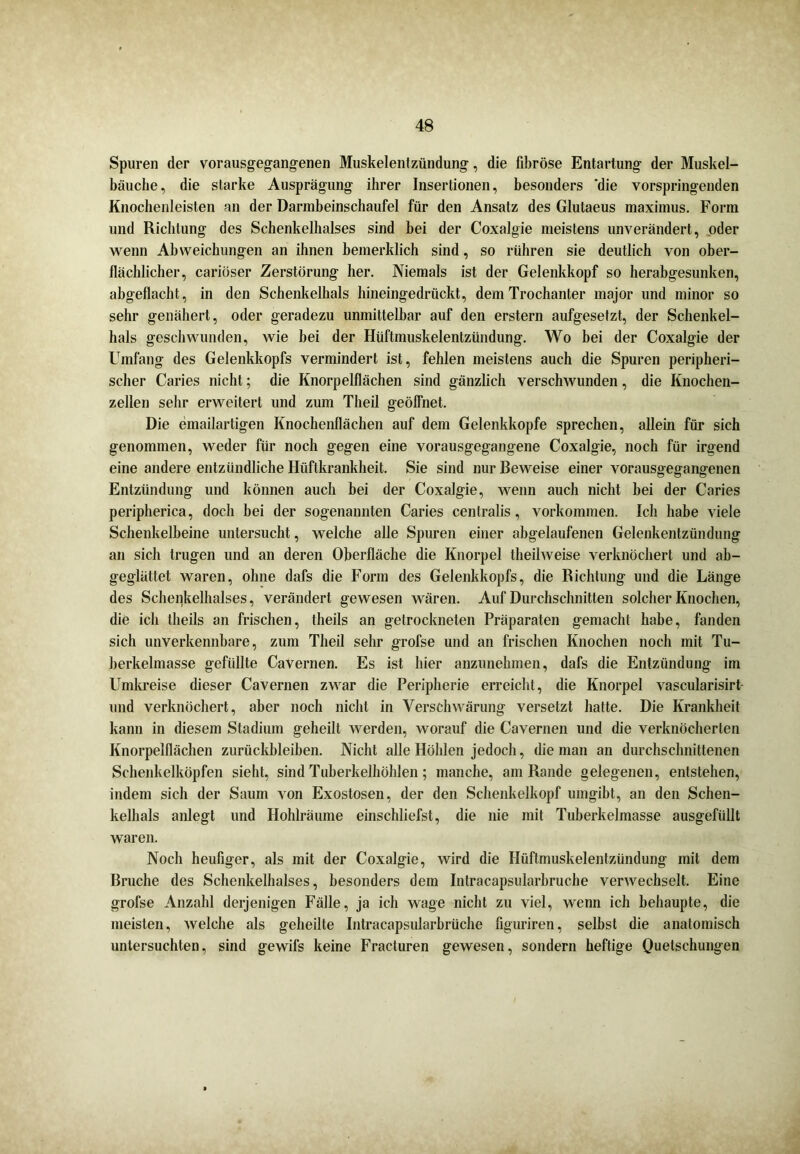 Spuren der vorausgegangenen Muskelentzündung, die fibröse Entartung der Muskel- bäuche, die starke Ausprägung ihrer Insertionen, besonders die vorspringenden Knochenleisten an der Darmbeinschaufel für den Ansatz des Glutaeus maximus. Form und Richtung des Schenkelhalses sind bei der Coxalgie meistens unverändert, oder wenn Abweichungen an ihnen bemerklich sind, so rühren sie deutlich von ober- flächlicher, cariöser Zerstörung her. Niemals ist der Gelenkkopf so herabgesunken, abgeflacht, in den Schenkelhals hineingedrückt, dem Trochanter major und minor so sehr genähert, oder geradezu unmittelbar auf den erstem aufgesetzt, der Schenkel- hals geschwunden, wie bei der Hüftmuskelentzündung. Wo bei der Coxalgie der Umfang des Gelenkkopfs vermindert ist, fehlen meistens auch die Spuren peripheri- scher Caries nicht; die Knorpelflächen sind gänzlich verschwunden, die Knochen- zellen sehr erweitert und zum Theil geöflnet. Die emailartigen Knochenflächen auf dem Gelenkkopfe sprechen, allein für sich genommen, weder für noch gegen eine vorausgegangene Coxalgie, noch für irgend eine andere entzündliche Hüftkrankheit. Sie sind nur Beweise einer vorausgegangenen Entzündung und können auch bei der Coxalgie, wenn auch nicht bei der Caries peripherica, doch bei der sogenannten Caries centralis, Vorkommen. Ich habe viele Schenkelbeine untersucht, welche alle Spuren einer abgelaufenen Gelenkentzündung an sich trugen und an deren Oberfläche die Knorpel theilweise verknöchert und ab- geglättet waren, ohne dafs die Form des Gelenkkopfs, die Richtung und die Länge des Schenkelhalses, verändert gewesen wären. Auf Durchschnitten solcher Knochen, die ich theils an frischen, theils an getrockneten Präparaten gemacht habe, fanden sich unverkennbare, zum Theil sehr grofse und an frischen Knochen noch mit Tu- berkelmasse gefüllte Cavernen. Es ist hier anzunehmen, dafs die Entzündung im Umkreise dieser Cavernen zwar die Peripherie erreicht, die Knorpel vascularisirt und verknöchert, aber noch nicht in Verschwärung versetzt hatte. Die Krankheit kann in diesem Stadium geheilt werden, worauf die Cavernen und die verknöcherten Knorpelflächen Zurückbleiben. Nicht alle Höhlen jedoch, die man an durchschnittenen Schenkelköpfen sieht, sind Tuberkelhöhlen; manche, am Rande gelegenen, entstehen, indem sich der Saum von Exostosen, der den Schenkelkopf umgibt, an den Schen- kelhals anlegt und Hohlräume einschliefst, die nie mit Tuberkelmasse ausgefüllt waren. Noch heufiger, als mit der Coxalgie, wird die Hüftmuskelentzündung mit dem Bruche des Schenkelhalses, besonders dem Intracapsularbruche verwechselt. Eine grofse Anzahl derjenigen Fälle, ja ich wage nicht zu viel, wenn ich behaupte, die meisten, welche als geheilte Intracapsularbrüche figuriren, selbst die anatomisch untersuchten, sind gewifs keine Fracturen gewesen, sondern heftige Quetschungen