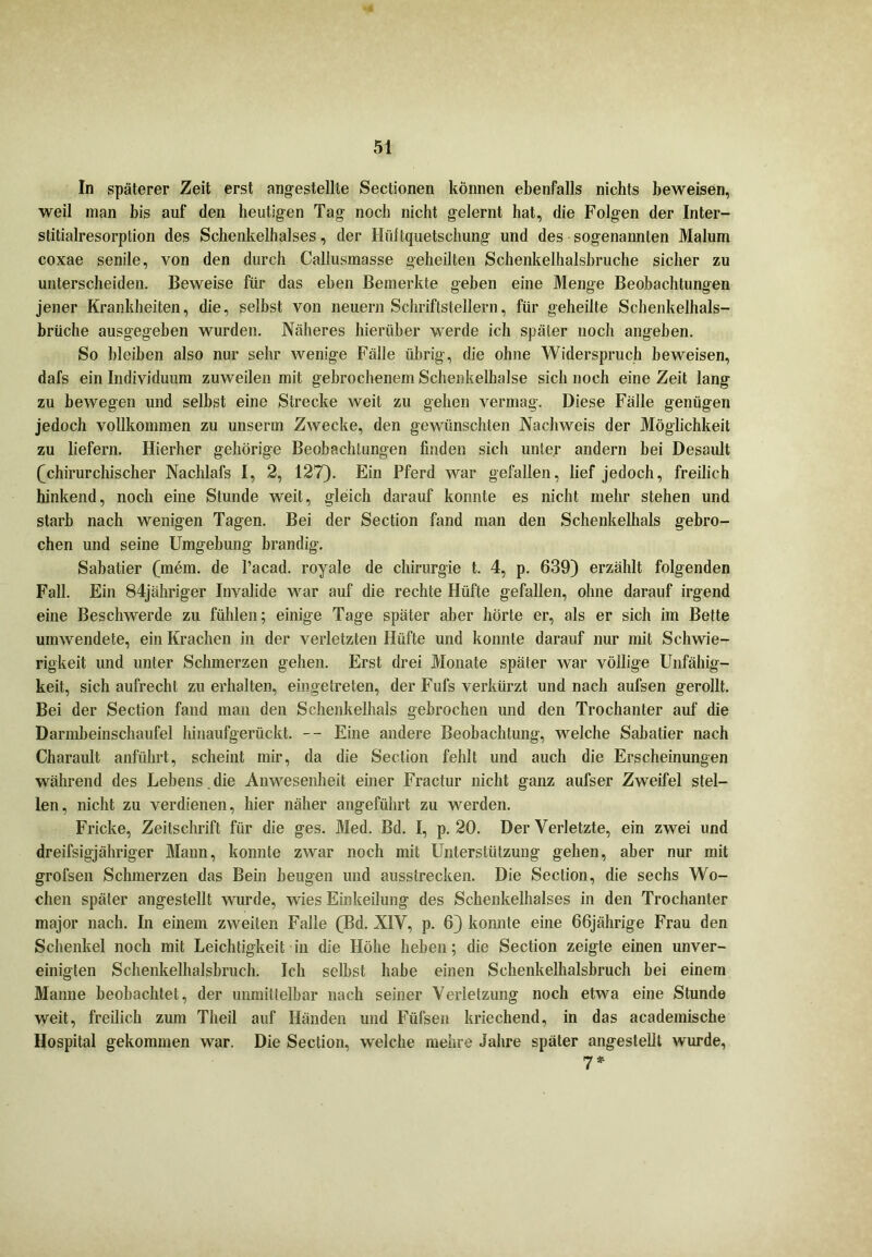 In späterer Zeit erst angestellle Sectionen können ebenfalls nichts beweisen, weil man bis auf den heutigen Tag noch nicht gelernt hat, die Folgen der Inter- stitialresorption des Schenkelhalses, der Hüftquetschung und des sogenannten Malum coxae senile, von den durch Callusmasse geheilten Schenkelhalsbruche sicher zu unterscheiden. Beweise für das eben Bemerkte geben eine Menge Beobachtungen jener Krankheiten, die, selbst von neuern Schriftstellern, für geheilte Schenkelhals- brüche ausgegeben wurden. Näheres hierüber werde ich später noch angeben. So bleiben also nur sehr wenige Fälle übrig, die ohne Widerspruch beweisen, dafs ein Individuum zuweilen mit gebrochenem Schenkelhälse sich noch eine Zeit lang zu bewegen und selbst eine Strecke weit zu gehen vermag. Diese Fälle genügen jedoch vollkommen zu unserm Zwecke, den gewünschten Nachweis der Möglichkeit zu liefern. Hierher gehörige Beobachtungen finden sich unter andern bei Desault (chirurchischer Nachlafs I, 2, 127). Ein Pferd war gefallen, lief jedoch, freilich hinkend, noch eine Stunde weit, gleich darauf konnte es nicht mehr stehen und starb nach wenigen Tagen. Bei der Section fand man den Schenkelhals gebro- chen und seine Umgebung brandig. Sabatier (mem. de Pacad. royale de Chirurgie t. 4, p. 639) erzählt folgenden Fall. Ein 84jähriger Invalide war auf die rechte Hüfte gefallen, ohne darauf irgend eine Beschwerde zu fühlen; einige Tage später aber hörte er, als er sich im Bette umwendete, ein Krachen in der verletzten Hüfte und konnte darauf nur mit Schwie- rigkeit und unter Schmerzen gehen. Erst drei Monate später war völlige Unfähig- keit, sich aufrecht zu erhalten, eingelreten, der Fufs verkürzt und nach aufsen gerollt. Bei der Section fand man den Schenkelhals gebrochen und den Trochanter auf die Darmbeinschaufel hinaufgerückt. -- Eine andere Beobachtung, welche Sabatier nach Charault anführt, scheint mir, da die Section fehlt und auch die Erscheinungen während des Lebens. die Anwesenheit einer Fractur nicht ganz aufser Zweifel stel- len, nicht zu verdienen, hier näher angeführt zu werden. Fricke, Zeitschrift für die ges. Med. Bd. I, p. 20. Der Verletzte, ein zwei und dreifsigjähriger Mann, konnte zwar noch mit Unterstützung gehen, aber nur mit grofsen Schmerzen das Bein beugen und ausstrecken. Die Section, die sechs Wo- chen später angestellt wurde, wies Einkeilung des Schenkelhalses in den Trochanter major nach. In einem zweiten Falle (Bd. XIV, p. 6) konnte eine 66jährige Frau den Schenkel noch mit Leichtigkeit in die Höhe heben; die Section zeigte einen unver- einigten Schenkelhalsbruch. Ich selbst habe einen Schenkelhalsbruch bei einem Manne beobachtet, der unmittelbar nach seiner Verletzung noch etwa eine Stunde weit, freilich zum Theil auf Händen und Füfsen kriechend, in das academische Hospital gekommen war. Die Section, welche mehre Jahre später angestelit wurde, 7*