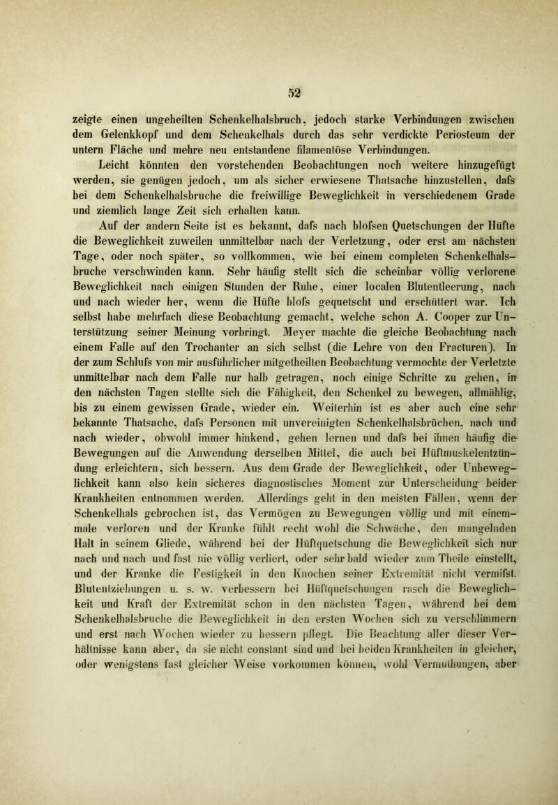 zeigte einen ungeheilten Schenkelhalsbruch, jedoch starke Verbindungen zwischen dem Gelenkkopf und dem Schenkelhals durch das sehr verdickte Periosteum der untern Fläche und mehre neu entstandene filamentöse Verbindungen. Leicht könnten den vorstehenden Beobachtungen noch weitere hinzugefügt werden, sie genügen jedoch, um als sicher erwiesene Thatsache hinzustellen, dafs bei dem Schenkelhalsbruche die freiwillige Beweglichkeit in verschiedenem Grade und ziemlich lange Zeit sich erhalten kann. Auf der andern Seite ist es bekannt, dafs nach blofsen Quetschungen der Hüfte die Beweglichkeit zuweilen unmittelbar nach der Verletzung, oder erst am nächsten Tage, oder noch später, so vollkommen, wie bei einem completen Schenkeihals- bruche verschwinden kann. Sehr häufig stellt sich die scheinbar völlig verlorene Beweglichkeit nach einigen Stunden der Ruhe, einer localen Blutentleerung, nach und nach wieder her, wenn die Hüfte blofs gequetscht und erschüttert war. Ich selbst habe mehrfach diese Beobachtung gemacht, welche schon A. Cooper zur LTn- terstützung seiner Meinung vorbringt. Meyer machte die gleiche Beobachtung nach einem Falle auf den Trochanter an sich seihst (die Lehre von den Fracturen). In der zum Schlufs von mir ausführlicher mitgetheilten Beobachtung vermochte der Verletzte unmittelbar nach dem Falle nur halb getragen, noch einige Schritte zu gehen, in den nächsten Tagen stellte sich die Fähigkeit, den Schenkel zu bewegen, allmählig, bis zu einem gewissen Grade, wieder ein. Weiterhin ist es aber auch eine sehr bekannte Thatsache, dafs Personen mit unvereinigten Schenkelhalsbrüchen, nach und nach wieder, obwohl immer hinkend, gehen lernen und dafs bei ihnen häufig die Bewegungen auf die Anwendung derselben Mittel, die auch bei Hüftmuskelentzün- dung erleichtern, sich bessern. Aus dem Grade der Beweglichkeit, oder Unbeweg- lichkeit kann also kein sicheres diagnostisches Moment zur Unterscheidung beider Krankheiten entnommen werden. Allerdings geht in den meisten Fällen, wenn der Schenkelhals gebrochen ist, das Vermögen zu Bewegungen völlig und mit einem- male verloren und der Kranke fühlt recht wohl die Schwäche, den mangelnden Halt in seinem Gliede, während hei der Ilüftquetschung die Beweglichkeit sich nur nach und nach und fast nie völlig verliert, oder sehr bald wieder zum Theile einstellt, und der Kranke die Festigkeit in den Knochen seiner Extremität nicht vermifst. Blutentziehungen u. s. w. verbessern bei Hüfiquetschungen rasch die Beweglich- keit und Kraft der Extremität schon in den nächsten Tagen, während bei dem Schenkelhalsbruche die Beweglichkeit in den ersten Wochen sich zu verschlimmern und erst nach Wochen wieder zu bessern pflegt. Die Beachtung aller dieser Ver- hältnisse kann aber, da sie nicht constant sind und bei beiden Krankheiten in gleicher, oder wenigstens fast gleicher Weise Vorkommen können, wohl Vermulhungen, aber