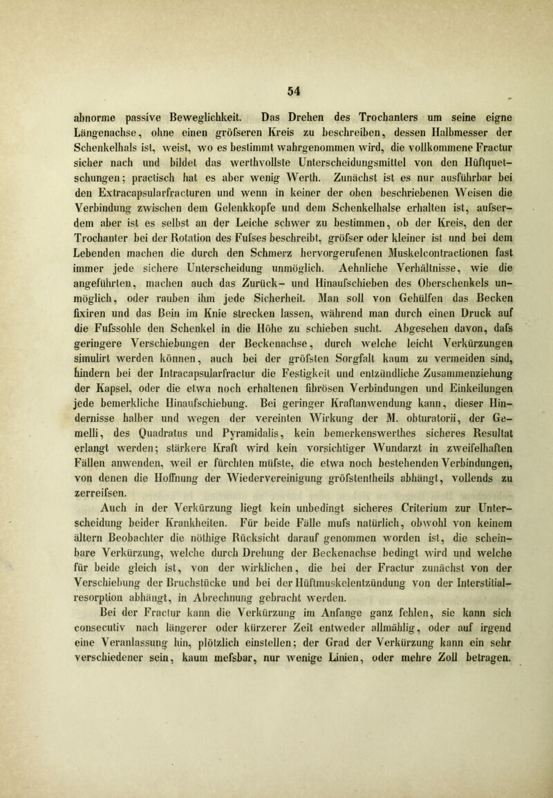 abnorme passive Beweglichkeit. Das Drehen des Trochanters um seine eigne Längenachse, ohne einen gröfseren Kreis zu beschreiben, dessen Halbmesser der Schenkelhals ist, weist, wo es bestimmt wahrgenommen wird, die vollkommene Fractur sicher nach und bildet das werthvollste Unterscheidungsmittel von den Hüftquet- schungen; practisch hat es aber wenig Werth. Zunächst ist es nur ausführbar bei den Extracapsularfracturen und wenn in keiner der oben beschriebenen Weisen die Verbindung zwischen dem Gelenkkopfe und dem Schenkelhälse erhalten ist, aufser- dem aber ist es selbst an der Leiche schwer zu bestimmen, ob der Kreis, den der Trochanter bei der Rotation des Fufses beschreibt, gröfser oder kleiner ist und bei dem Lebenden machen die durch den Schmerz hervorgerufenen Muskelcontractionen fast immer jede sichere Unterscheidung unmöglich. Aehnliche Verhältnisse, wie die angeführten, machen auch das Zurück- und Hinaufschieben des Oberschenkels un- möglich, oder rauben ihm jede Sicherheit. Man soll von Gehülfen das Becken fixiren und das Bein im Knie strecken lassen, während man durch einen Druck auf die Fufssohle den Schenkel in die Höhe zu schieben sucht. Abgesehen davon, dafs geringere Verschiebungen der Beckenachse, durch welche leicht Verkürzungen simulirt werden können, auch bei der gröfsten Sorgfalt kaum zu vermeiden sind, hindern bei der Intracapsularfractur die Festigkeit und entzündliche Zusammenziehung der Kapsel, oder die etwa noch erhaltenen fibrösen Verbindungen und Einkeilungen jede bemerkliche Hinaufschiebung. Bei geringer Kraftanwendung kann, dieser Hin- dernisse halber und wegen der vereinten Wirkung der M. obturatorii, der Ge- melli, des Quadrates und Pyramidalis, kein bemerkenswerthes sicheres Resultat erlangt werden; stärkere Kraft wird kein vorsichtiger Wundarzt in zweifelhaften Fällen anwenden, weil er fürchten müfste, die etwa noch bestehenden Verbindungen, von denen die Hoffnung der Wiedervereinigung gröfstentheils abhängt, vollends zu zerreifsen. Auch in der Verkürzung liegt kein unbedingt sicheres Criterium zur Unter- scheidung beider Krankheiten. Für beide Fälle mufs natürlich, obwohl von keinem ältern Beobachter die nöthige Rücksicht darauf genommen worden ist, die schein- bare Verkürzung, welche durch Drehung der Beckenachse bedingt wird und welche für beide gleich ist, von der wirklichen, die bei der Fractur zunächst von der Verschiebung der Bruchstücke und bei der Hüftmuskelentzündung von der Interstitial- resorption abhängt, in Abrechnung gebracht werden. Bei der Fractur kann die Verkürzung im Anfänge ganz fehlen, sie kann sich consecutiv nach längerer oder kürzerer Zeit entweder allmählig, oder auf irgend eine Veranlassung hin, plötzlich einstellen; der Grad der Verkürzung kann ein sehr verschiedener sein, kaum mefsbar, nur wenige Linien, oder mehre Zoll betragen.